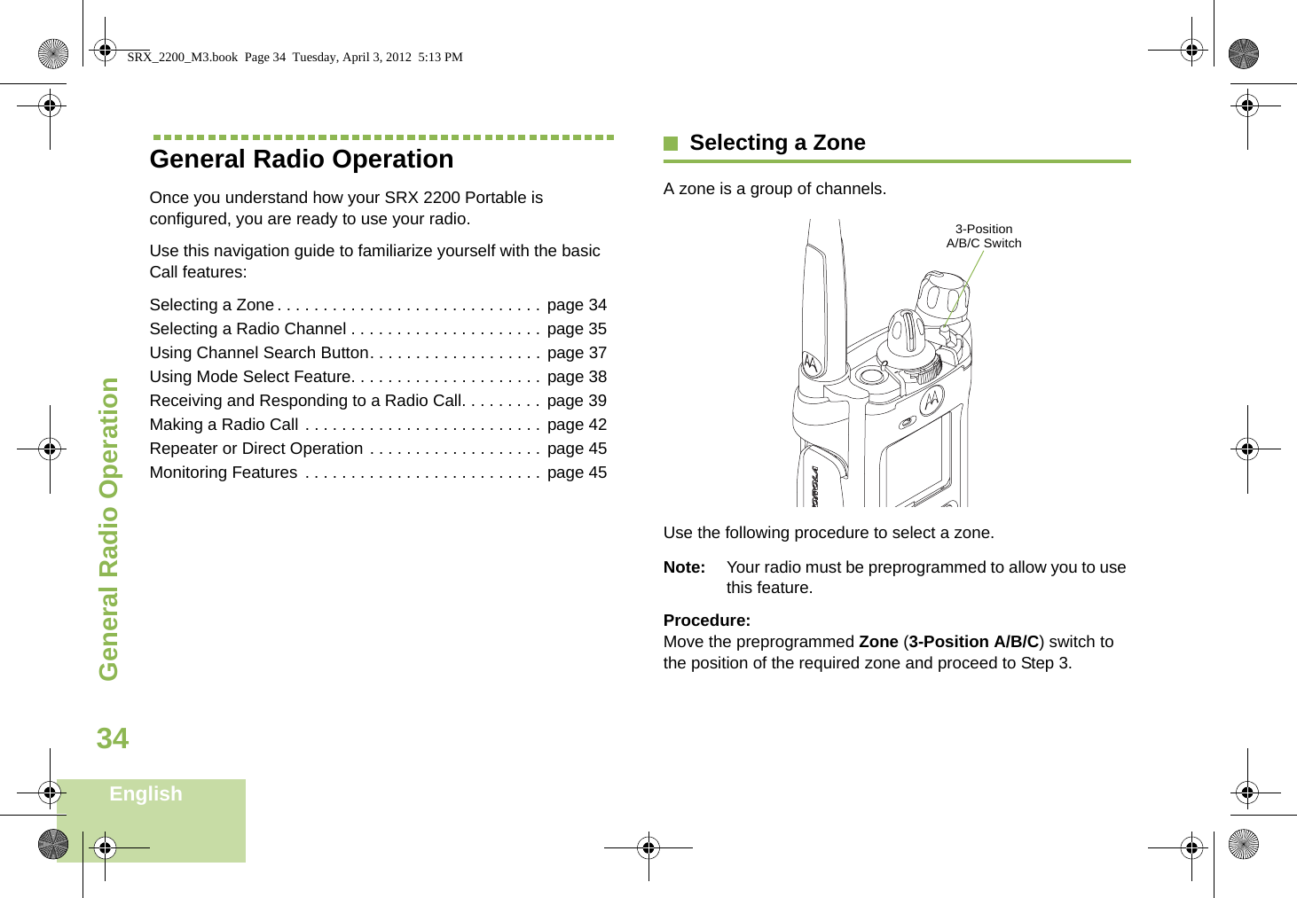General Radio OperationEnglish34General Radio OperationOnce you understand how your SRX 2200 Portable is configured, you are ready to use your radio.Use this navigation guide to familiarize yourself with the basic Call features:Selecting a Zone. . . . . . . . . . . . . . . . . . . . . . . . . . . . . page 34Selecting a Radio Channel . . . . . . . . . . . . . . . . . . . . . page 35Using Channel Search Button. . . . . . . . . . . . . . . . . . . page 37Using Mode Select Feature. . . . . . . . . . . . . . . . . . . . .  page 38Receiving and Responding to a Radio Call. . . . . . . . . page 39Making a Radio Call . . . . . . . . . . . . . . . . . . . . . . . . . . page 42Repeater or Direct Operation . . . . . . . . . . . . . . . . . . . page 45Monitoring Features . . . . . . . . . . . . . . . . . . . . . . . . . . page 45Selecting a ZoneA zone is a group of channels. Use the following procedure to select a zone.Note: Your radio must be preprogrammed to allow you to use this feature.Procedure:Move the preprogrammed Zone (3-Position A/B/C) switch to the position of the required zone and proceed to Step 3. 3-Position A/B/C SwitchSRX_2200_M3.book  Page 34  Tuesday, April 3, 2012  5:13 PM