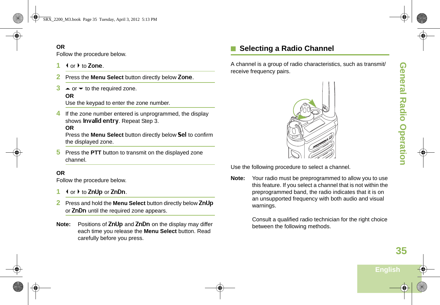 General Radio OperationEnglish35ORFollow the procedure below.1&lt; or &gt; to Zone.2Press the Menu Select button directly below Zone.3U or D to the required zone.ORUse the keypad to enter the zone number.4If the zone number entered is unprogrammed, the display shows Invalid entry. Repeat Step 3.ORPress the Menu Select button directly below Sel to confirm the displayed zone. 5Press the PTT button to transmit on the displayed zone channel.ORFollow the procedure below.1&lt; or &gt; to ZnUp or ZnDn.2Press and hold the Menu Select button directly below ZnUp or ZnDn until the required zone appears.Note: Positions of ZnUp and ZnDn on the display may differ each time you release the Menu Select button. Read carefully before you press.Selecting a Radio ChannelA channel is a group of radio characteristics, such as transmit/receive frequency pairs. Use the following procedure to select a channel.Note: Your radio must be preprogrammed to allow you to use this feature. If you select a channel that is not within the preprogrammed band, the radio indicates that it is on an unsupported frequency with both audio and visual warnings.Consult a qualified radio technician for the right choice between the following methods.SRX_2200_M3.book  Page 35  Tuesday, April 3, 2012  5:13 PM