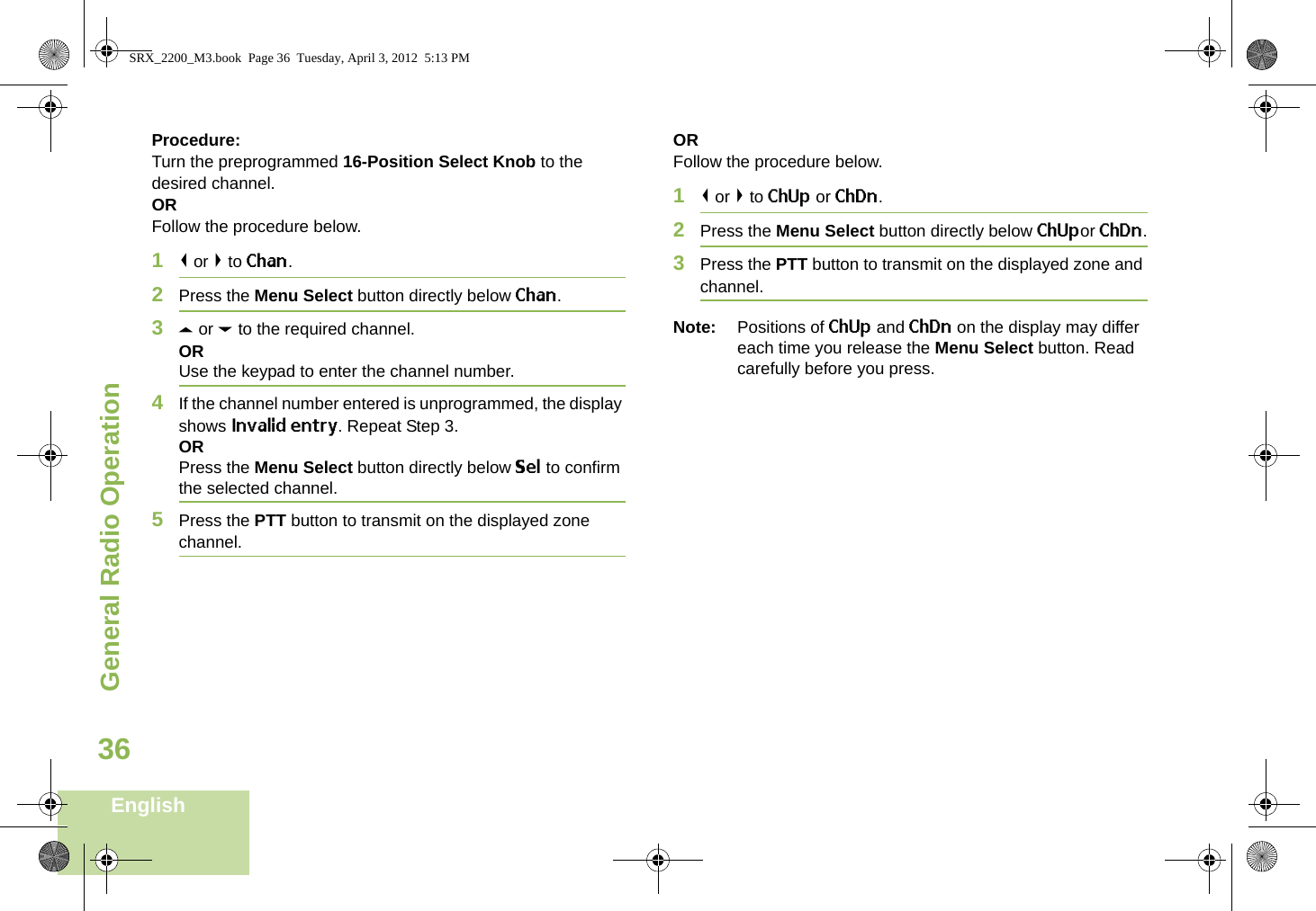 General Radio OperationEnglish36Procedure:Turn the preprogrammed 16-Position Select Knob to the desired channel. ORFollow the procedure below. 1&lt; or &gt; to Chan.2Press the Menu Select button directly below Chan.3U or D to the required channel.ORUse the keypad to enter the channel number.4If the channel number entered is unprogrammed, the display shows Invalid entry. Repeat Step 3.ORPress the Menu Select button directly below Sel to confirm the selected channel.5Press the PTT button to transmit on the displayed zone channel.ORFollow the procedure below. 1&lt; or &gt; to ChUp or ChDn.2Press the Menu Select button directly below ChUpor ChDn.3Press the PTT button to transmit on the displayed zone and channel.Note: Positions of ChUp and ChDn on the display may differ each time you release the Menu Select button. Read carefully before you press.SRX_2200_M3.book  Page 36  Tuesday, April 3, 2012  5:13 PM