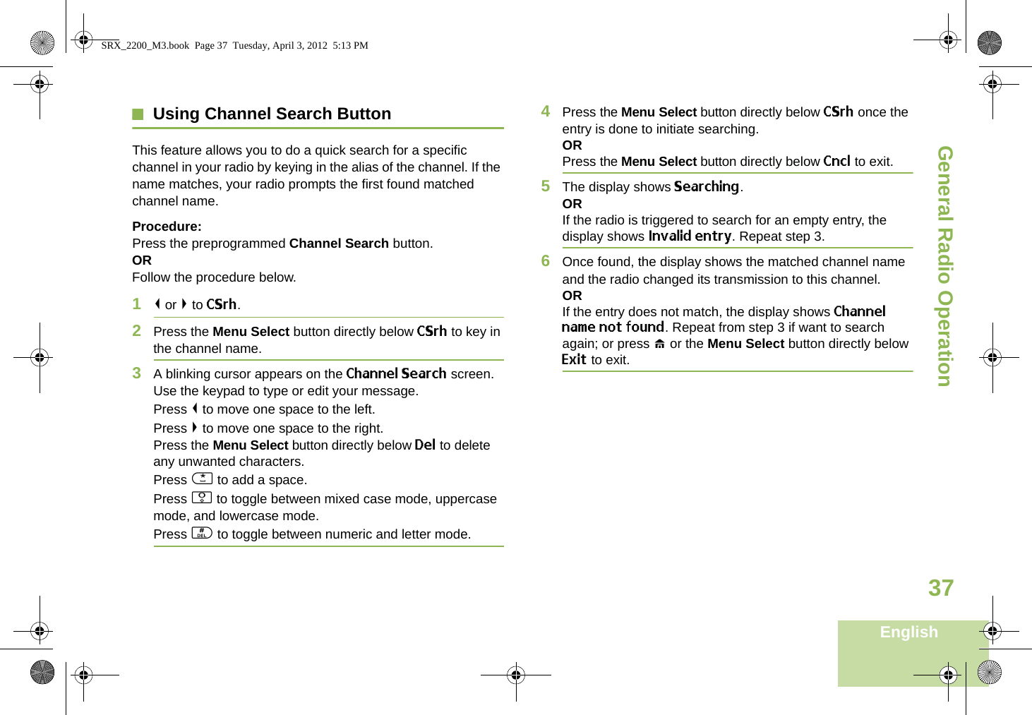 General Radio OperationEnglish37Using Channel Search ButtonThis feature allows you to do a quick search for a specific channel in your radio by keying in the alias of the channel. If the name matches, your radio prompts the first found matched channel name.Procedure:Press the preprogrammed Channel Search button.ORFollow the procedure below.1&lt; or &gt; to CSrh.2Press the Menu Select button directly below CSrh to key in the channel name.3A blinking cursor appears on the Channel Search screen.Use the keypad to type or edit your message.Press &lt; to move one space to the left. Press &gt; to move one space to the right.Press the Menu Select button directly below Del to delete any unwanted characters.Press * to add a space.Press 0 to toggle between mixed case mode, uppercase mode, and lowercase mode.Press # to toggle between numeric and letter mode.4Press the Menu Select button directly below CSrh once the entry is done to initiate searching. ORPress the Menu Select button directly below Cncl to exit.5The display shows Searching.ORIf the radio is triggered to search for an empty entry, the display shows Invalid entry. Repeat step 3.6Once found, the display shows the matched channel name and the radio changed its transmission to this channel.ORIf the entry does not match, the display shows Channel name not found. Repeat from step 3 if want to search again; or press H or the Menu Select button directly below Exit to exit. SRX_2200_M3.book  Page 37  Tuesday, April 3, 2012  5:13 PM