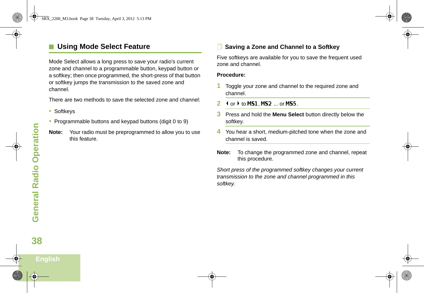 General Radio OperationEnglish38Using Mode Select FeatureMode Select allows a long press to save your radio’s current zone and channel to a programmable button, keypad button or a softkey; then once programmed, the short-press of that button or softkey jumps the transmission to the saved zone and channel.There are two methods to save the selected zone and channel:•Softkeys•Programmable buttons and keypad buttons (digit 0 to 9)Note: Your radio must be preprogrammed to allow you to use this feature.Saving a Zone and Channel to a SoftkeyFive softkeys are available for you to save the frequent used zone and channel. Procedure:1Toggle your zone and channel to the required zone and channel.2&lt; or &gt; to MS1, MS2 ... or MS5.3Press and hold the Menu Select button directly below the softkey.4You hear a short, medium-pitched tone when the zone and channel is saved.Note: To change the programmed zone and channel, repeat this procedure.Short press of the programmed softkey changes your current transmission to the zone and channel programmed in this softkey.SRX_2200_M3.book  Page 38  Tuesday, April 3, 2012  5:13 PM