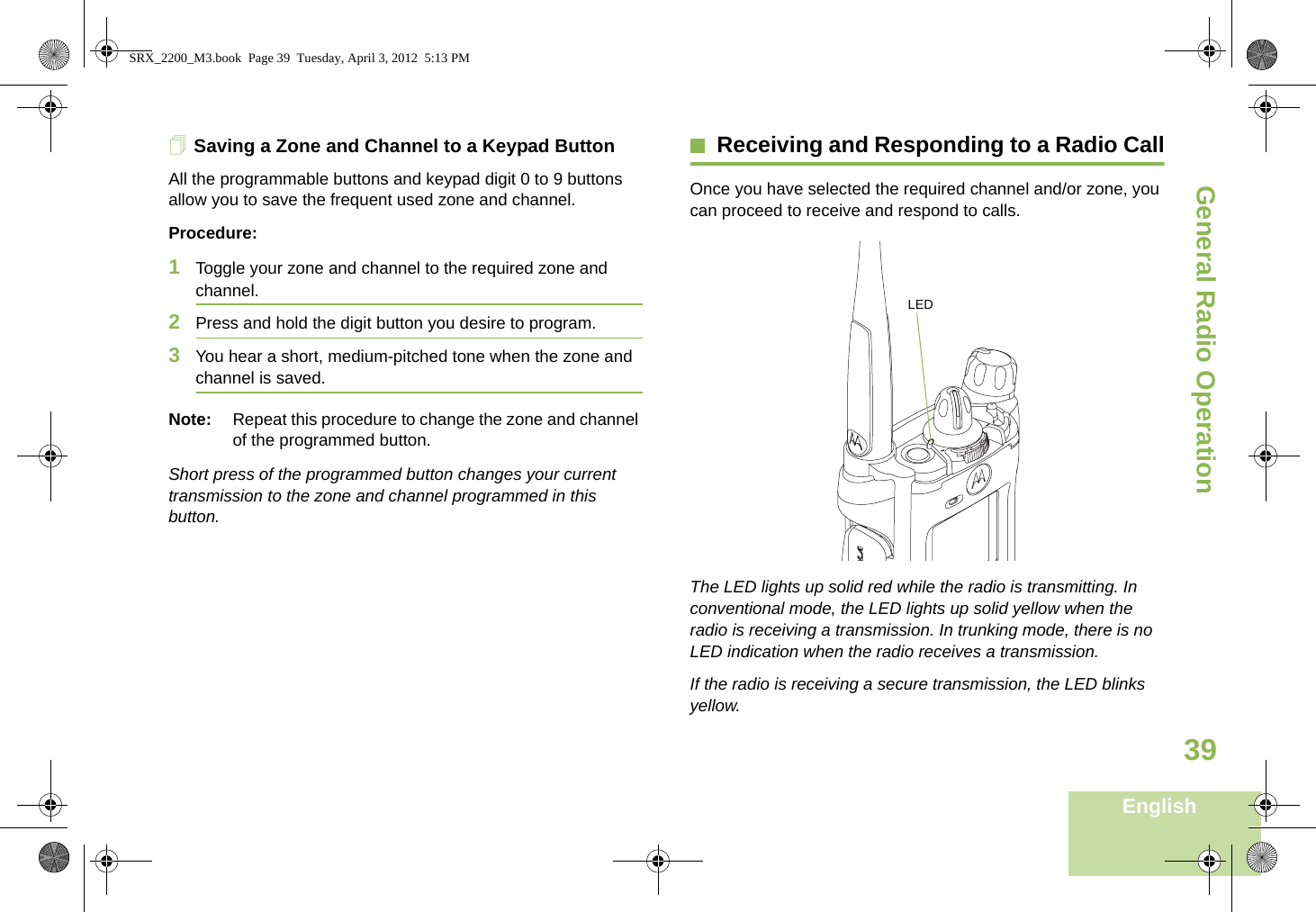 General Radio OperationEnglish39Saving a Zone and Channel to a Keypad ButtonAll the programmable buttons and keypad digit 0 to 9 buttons allow you to save the frequent used zone and channel.Procedure:1Toggle your zone and channel to the required zone and channel.2Press and hold the digit button you desire to program.3You hear a short, medium-pitched tone when the zone and channel is saved.Note: Repeat this procedure to change the zone and channel of the programmed button.Short press of the programmed button changes your current transmission to the zone and channel programmed in this button.Receiving and Responding to a Radio CallOnce you have selected the required channel and/or zone, you can proceed to receive and respond to calls. The LED lights up solid red while the radio is transmitting. In conventional mode, the LED lights up solid yellow when the radio is receiving a transmission. In trunking mode, there is no LED indication when the radio receives a transmission.If the radio is receiving a secure transmission, the LED blinks yellow.LEDSRX_2200_M3.book  Page 39  Tuesday, April 3, 2012  5:13 PM