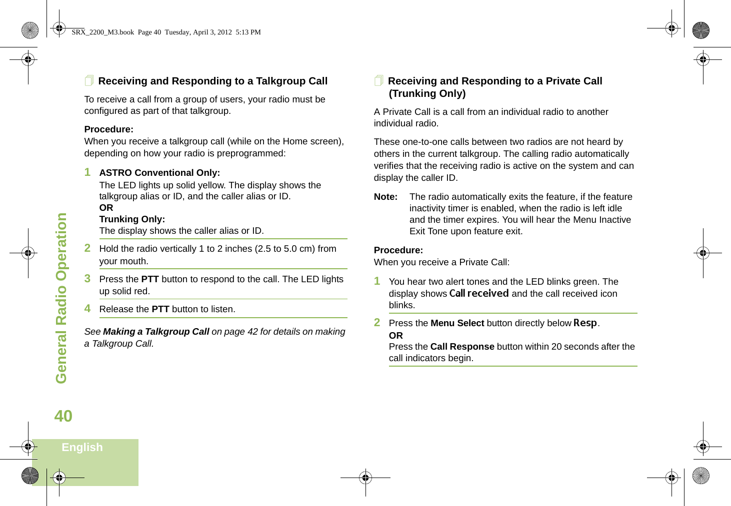 General Radio OperationEnglish40Receiving and Responding to a Talkgroup CallTo receive a call from a group of users, your radio must be configured as part of that talkgroup.Procedure:When you receive a talkgroup call (while on the Home screen), depending on how your radio is preprogrammed:1ASTRO Conventional Only:The LED lights up solid yellow. The display shows the talkgroup alias or ID, and the caller alias or ID.ORTrunking Only:The display shows the caller alias or ID.2Hold the radio vertically 1 to 2 inches (2.5 to 5.0 cm) from your mouth. 3Press the PTT button to respond to the call. The LED lights up solid red. 4Release the PTT button to listen.See Making a Talkgroup Call on page 42 for details on making a Talkgroup Call.Receiving and Responding to a Private Call (Trunking Only)A Private Call is a call from an individual radio to another individual radio.These one-to-one calls between two radios are not heard by others in the current talkgroup. The calling radio automatically verifies that the receiving radio is active on the system and can display the caller ID.Note: The radio automatically exits the feature, if the feature inactivity timer is enabled, when the radio is left idle and the timer expires. You will hear the Menu Inactive Exit Tone upon feature exit.Procedure:When you receive a Private Call:1You hear two alert tones and the LED blinks green. The display shows Call received and the call received icon blinks.2Press the Menu Select button directly below Resp.ORPress the Call Response button within 20 seconds after the call indicators begin.SRX_2200_M3.book  Page 40  Tuesday, April 3, 2012  5:13 PM