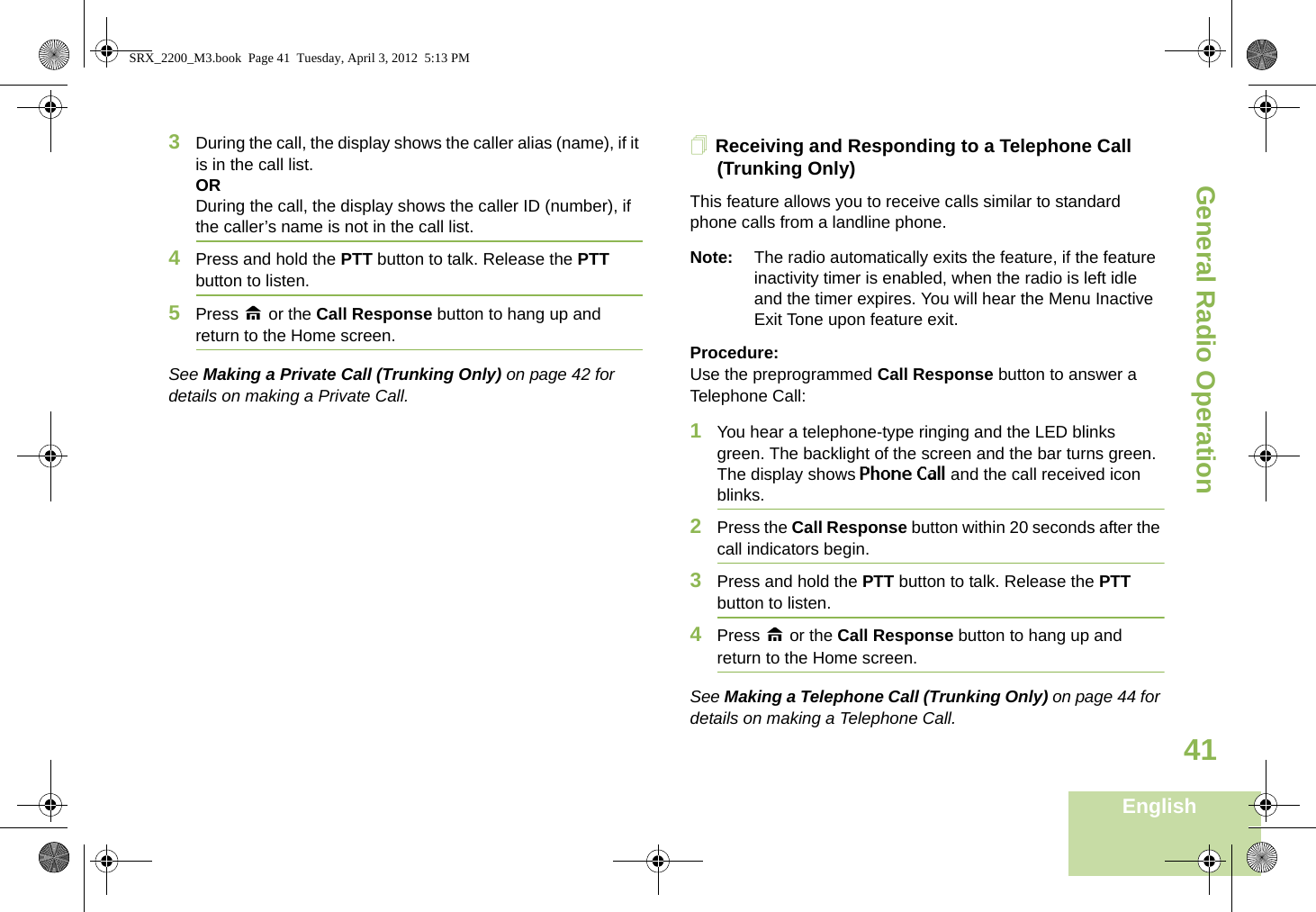 General Radio OperationEnglish413During the call, the display shows the caller alias (name), if it is in the call list.ORDuring the call, the display shows the caller ID (number), if the caller’s name is not in the call list.4Press and hold the PTT button to talk. Release the PTT button to listen.5Press H or the Call Response button to hang up and return to the Home screen.See Making a Private Call (Trunking Only) on page 42 for details on making a Private Call.Receiving and Responding to a Telephone Call (Trunking Only)This feature allows you to receive calls similar to standard phone calls from a landline phone.Note: The radio automatically exits the feature, if the feature inactivity timer is enabled, when the radio is left idle and the timer expires. You will hear the Menu Inactive Exit Tone upon feature exit.Procedure:Use the preprogrammed Call Response button to answer a Telephone Call:1You hear a telephone-type ringing and the LED blinks green. The backlight of the screen and the bar turns green. The display shows Phone Call and the call received icon blinks.2Press the Call Response button within 20 seconds after the call indicators begin.3Press and hold the PTT button to talk. Release the PTT button to listen.4Press H or the Call Response button to hang up and return to the Home screen.See Making a Telephone Call (Trunking Only) on page 44 for details on making a Telephone Call.SRX_2200_M3.book  Page 41  Tuesday, April 3, 2012  5:13 PM