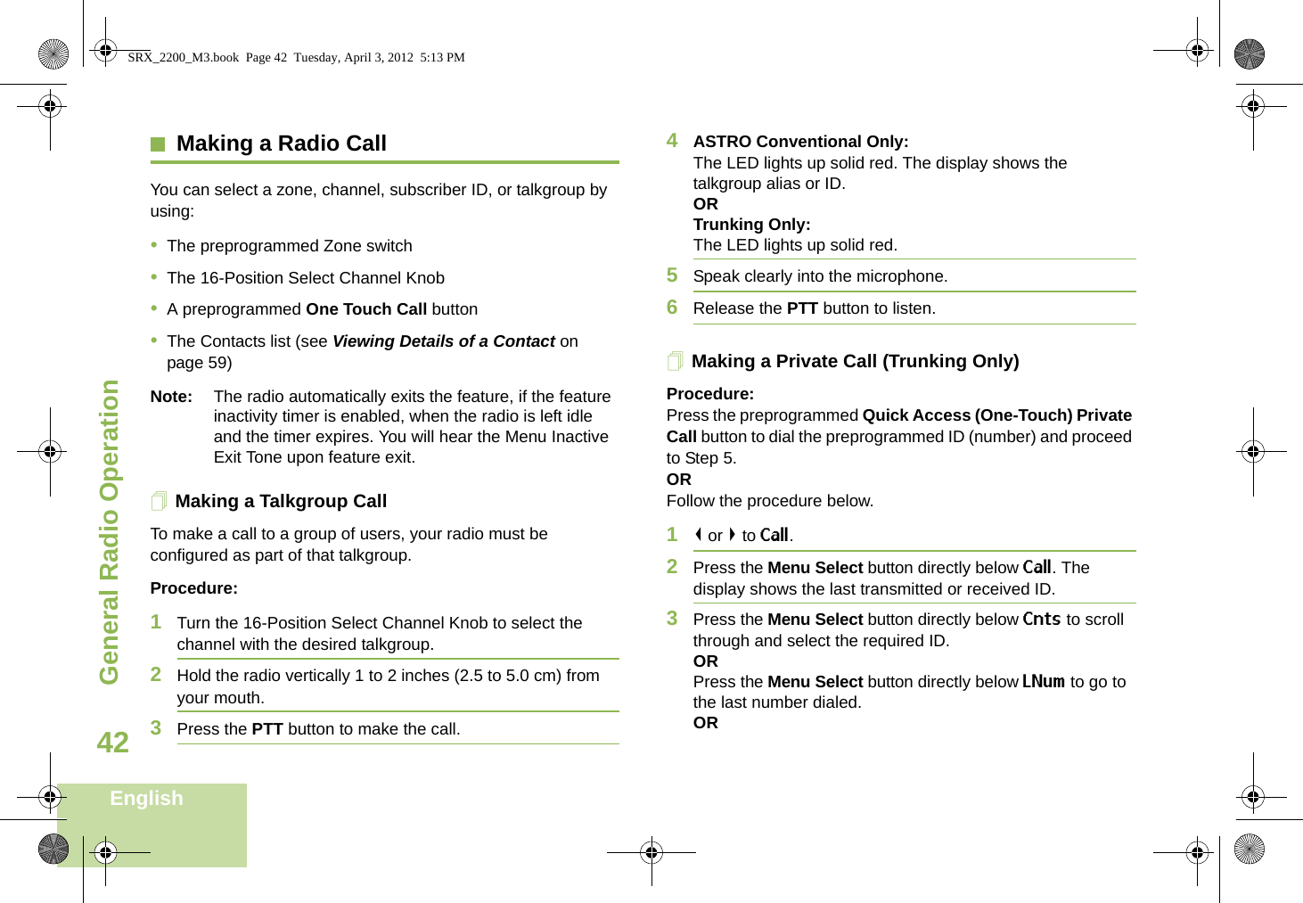 General Radio OperationEnglish42Making a Radio CallYou can select a zone, channel, subscriber ID, or talkgroup by using:•The preprogrammed Zone switch•The 16-Position Select Channel Knob•A preprogrammed One Touch Call button•The Contacts list (see Viewing Details of a Contact on page 59)Note: The radio automatically exits the feature, if the feature inactivity timer is enabled, when the radio is left idle and the timer expires. You will hear the Menu Inactive Exit Tone upon feature exit.Making a Talkgroup CallTo make a call to a group of users, your radio must be configured as part of that talkgroup.Procedure:1Turn the 16-Position Select Channel Knob to select the channel with the desired talkgroup. 2Hold the radio vertically 1 to 2 inches (2.5 to 5.0 cm) from your mouth.3Press the PTT button to make the call. 4ASTRO Conventional Only:The LED lights up solid red. The display shows the talkgroup alias or ID.OR Trunking Only:The LED lights up solid red.5Speak clearly into the microphone.6Release the PTT button to listen.Making a Private Call (Trunking Only)Procedure:Press the preprogrammed Quick Access (One-Touch) Private Call button to dial the preprogrammed ID (number) and proceed to Step 5. ORFollow the procedure below. 1&lt; or &gt; to Call.2Press the Menu Select button directly below Call. The display shows the last transmitted or received ID.3Press the Menu Select button directly below Cnts to scroll through and select the required ID.ORPress the Menu Select button directly below LNum to go to the last number dialed.ORSRX_2200_M3.book  Page 42  Tuesday, April 3, 2012  5:13 PM