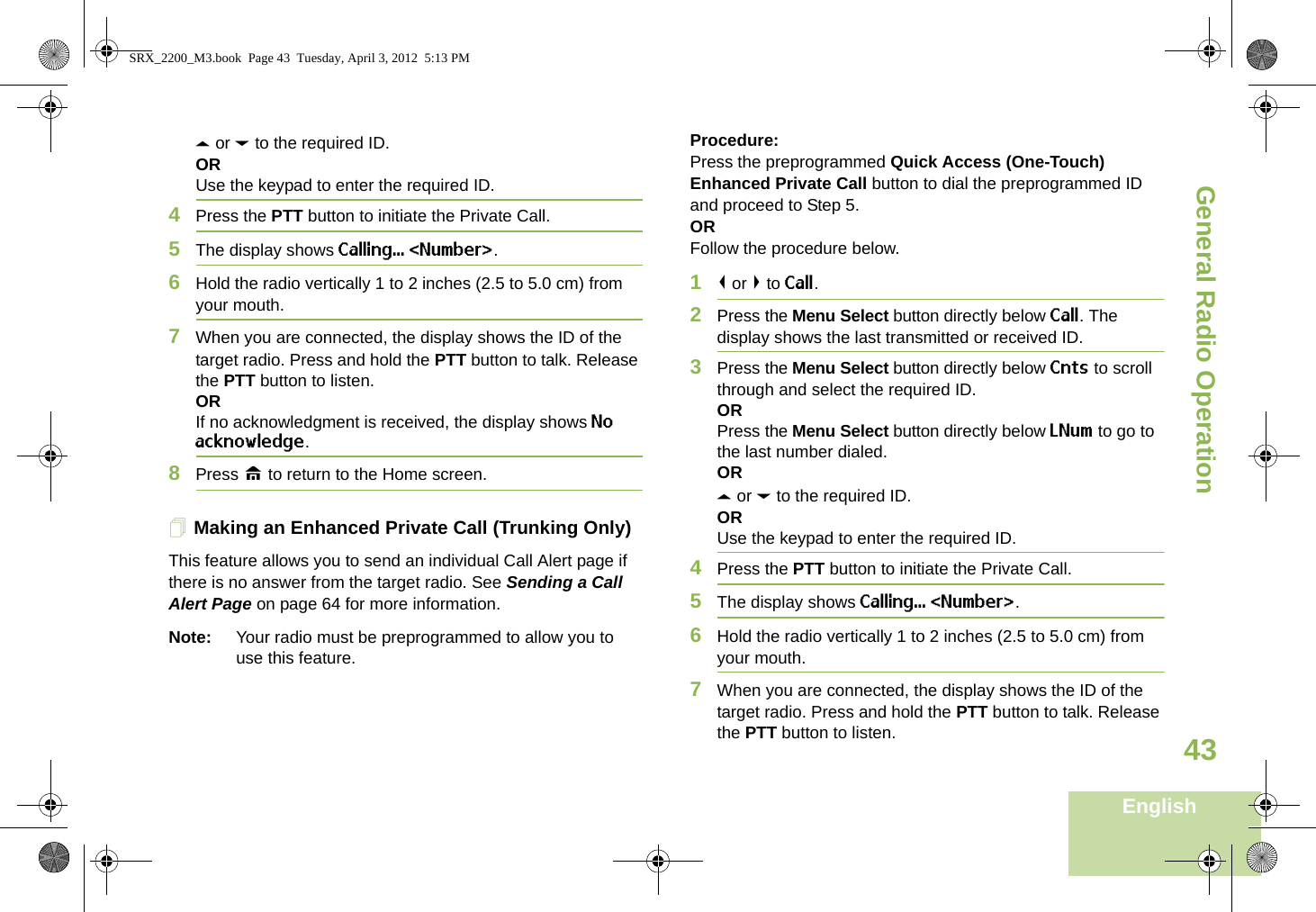 General Radio OperationEnglish43U or D to the required ID.ORUse the keypad to enter the required ID.4Press the PTT button to initiate the Private Call.5The display shows Calling... &lt;Number&gt;.6Hold the radio vertically 1 to 2 inches (2.5 to 5.0 cm) from your mouth.7When you are connected, the display shows the ID of the target radio. Press and hold the PTT button to talk. Release the PTT button to listen.ORIf no acknowledgment is received, the display shows No acknowledge.8Press H to return to the Home screen.Making an Enhanced Private Call (Trunking Only)This feature allows you to send an individual Call Alert page if there is no answer from the target radio. See Sending a Call Alert Page on page 64 for more information.Note: Your radio must be preprogrammed to allow you to use this feature.Procedure:Press the preprogrammed Quick Access (One-Touch) Enhanced Private Call button to dial the preprogrammed ID and proceed to Step 5. ORFollow the procedure below. 1&lt; or &gt; to Call.2Press the Menu Select button directly below Call. The display shows the last transmitted or received ID.3Press the Menu Select button directly below Cnts to scroll through and select the required ID.ORPress the Menu Select button directly below LNum to go to the last number dialed.ORU or D to the required ID.ORUse the keypad to enter the required ID.4Press the PTT button to initiate the Private Call.5The display shows Calling... &lt;Number&gt;.6Hold the radio vertically 1 to 2 inches (2.5 to 5.0 cm) from your mouth.7When you are connected, the display shows the ID of the target radio. Press and hold the PTT button to talk. Release the PTT button to listen.SRX_2200_M3.book  Page 43  Tuesday, April 3, 2012  5:13 PM