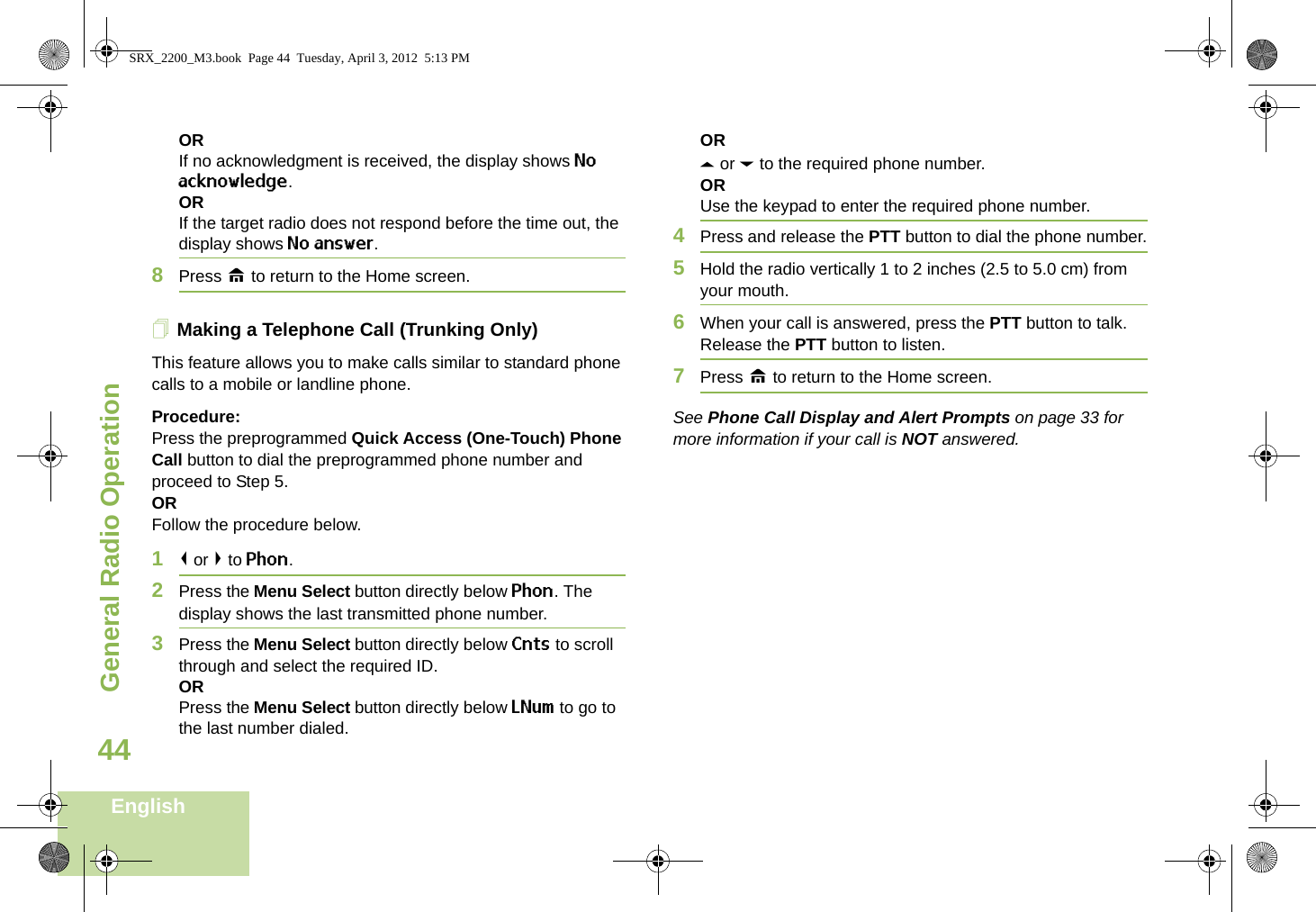 General Radio OperationEnglish44ORIf no acknowledgment is received, the display shows No acknowledge.ORIf the target radio does not respond before the time out, the display shows No answer.8Press H to return to the Home screen.Making a Telephone Call (Trunking Only)This feature allows you to make calls similar to standard phone calls to a mobile or landline phone.Procedure:Press the preprogrammed Quick Access (One-Touch) Phone Call button to dial the preprogrammed phone number and proceed to Step 5. ORFollow the procedure below. 1&lt; or &gt; to Phon.2Press the Menu Select button directly below Phon. The display shows the last transmitted phone number.3Press the Menu Select button directly below Cnts to scroll through and select the required ID.ORPress the Menu Select button directly below LNum to go to the last number dialed.ORU or D to the required phone number.ORUse the keypad to enter the required phone number.4Press and release the PTT button to dial the phone number.5Hold the radio vertically 1 to 2 inches (2.5 to 5.0 cm) from your mouth.6When your call is answered, press the PTT button to talk. Release the PTT button to listen.7Press H to return to the Home screen.See Phone Call Display and Alert Prompts on page 33 for more information if your call is NOT answered.SRX_2200_M3.book  Page 44  Tuesday, April 3, 2012  5:13 PM