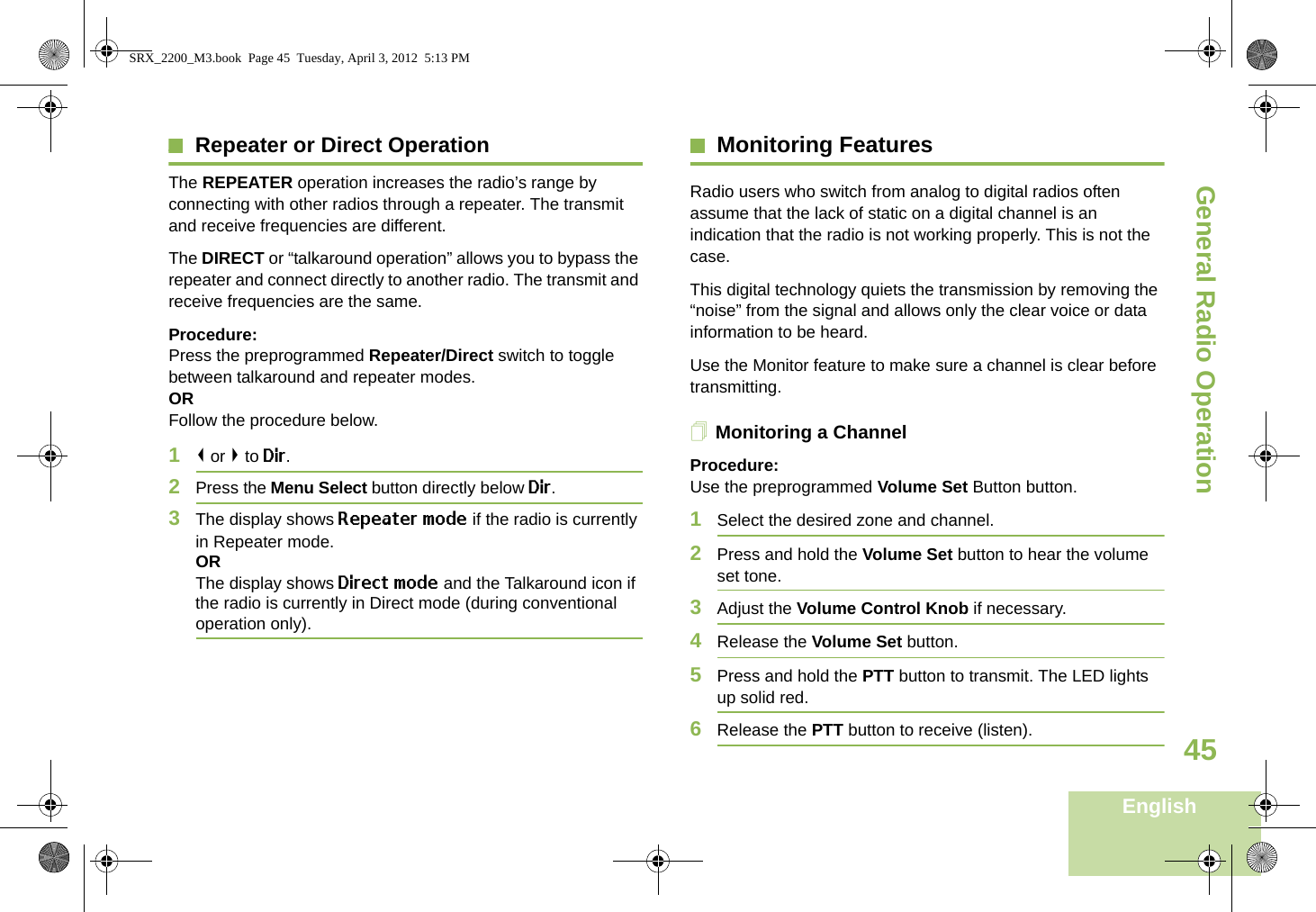 General Radio OperationEnglish45Repeater or Direct OperationThe REPEATER operation increases the radio’s range by connecting with other radios through a repeater. The transmit and receive frequencies are different.The DIRECT or “talkaround operation” allows you to bypass the repeater and connect directly to another radio. The transmit and receive frequencies are the same.Procedure:Press the preprogrammed Repeater/Direct switch to toggle between talkaround and repeater modes.ORFollow the procedure below.1&lt; or &gt; to Dir.2Press the Menu Select button directly below Dir.3The display shows Repeater mode if the radio is currently in Repeater mode. ORThe display shows Direct mode and the Talkaround icon if the radio is currently in Direct mode (during conventional operation only).Monitoring FeaturesRadio users who switch from analog to digital radios often assume that the lack of static on a digital channel is an indication that the radio is not working properly. This is not the case. This digital technology quiets the transmission by removing the “noise” from the signal and allows only the clear voice or data information to be heard.Use the Monitor feature to make sure a channel is clear before transmitting.Monitoring a ChannelProcedure:Use the preprogrammed Volume Set Button button.1Select the desired zone and channel.2Press and hold the Volume Set button to hear the volume set tone.3Adjust the Volume Control Knob if necessary.4Release the Volume Set button.5Press and hold the PTT button to transmit. The LED lights up solid red.6Release the PTT button to receive (listen).SRX_2200_M3.book  Page 45  Tuesday, April 3, 2012  5:13 PM