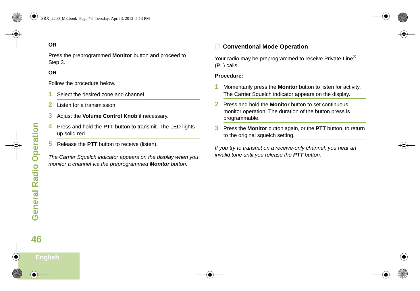 General Radio OperationEnglish46ORPress the preprogrammed Monitor button and proceed to Step 3.ORFollow the procedure below.1Select the desired zone and channel.2Listen for a transmission.3Adjust the Volume Control Knob if necessary.4Press and hold the PTT button to transmit. The LED lights up solid red.5Release the PTT button to receive (listen).The Carrier Squelch indicator appears on the display when you monitor a channel via the preprogrammed Monitor button.Conventional Mode OperationYour radio may be preprogrammed to receive Private-Line® (PL) calls.Procedure:1Momentarily press the Monitor button to listen for activity. The Carrier Squelch indicator appears on the display.2Press and hold the Monitor button to set continuous monitor operation. The duration of the button press is programmable.3Press the Monitor button again, or the PTT button, to return to the original squelch setting.If you try to transmit on a receive-only channel, you hear an invalid tone until you release the PTT button.SRX_2200_M3.book  Page 46  Tuesday, April 3, 2012  5:13 PM
