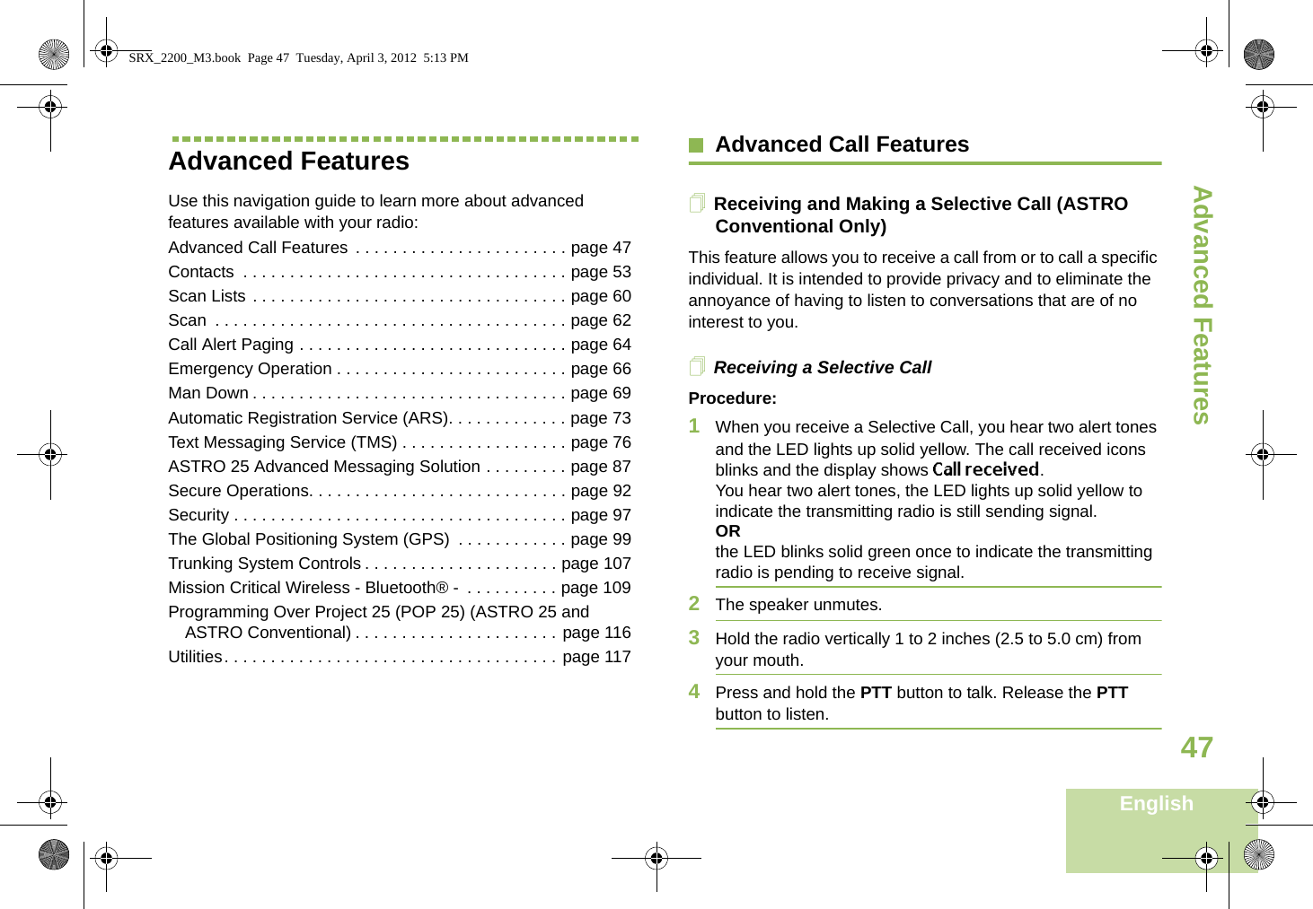 Advanced FeaturesEnglish47Advanced FeaturesUse this navigation guide to learn more about advanced features available with your radio:Advanced Call Features  . . . . . . . . . . . . . . . . . . . . . . . page 47Contacts  . . . . . . . . . . . . . . . . . . . . . . . . . . . . . . . . . . . page 53Scan Lists . . . . . . . . . . . . . . . . . . . . . . . . . . . . . . . . . . page 60Scan  . . . . . . . . . . . . . . . . . . . . . . . . . . . . . . . . . . . . . . page 62Call Alert Paging . . . . . . . . . . . . . . . . . . . . . . . . . . . . . page 64Emergency Operation . . . . . . . . . . . . . . . . . . . . . . . . . page 66Man Down . . . . . . . . . . . . . . . . . . . . . . . . . . . . . . . . . . page 69Automatic Registration Service (ARS). . . . . . . . . . . . . page 73Text Messaging Service (TMS) . . . . . . . . . . . . . . . . . . page 76ASTRO 25 Advanced Messaging Solution . . . . . . . . . page 87Secure Operations. . . . . . . . . . . . . . . . . . . . . . . . . . . . page 92Security . . . . . . . . . . . . . . . . . . . . . . . . . . . . . . . . . . . . page 97The Global Positioning System (GPS)  . . . . . . . . . . . . page 99Trunking System Controls . . . . . . . . . . . . . . . . . . . . . page 107Mission Critical Wireless - Bluetooth® -  . . . . . . . . . . page 109Programming Over Project 25 (POP 25) (ASTRO 25 and ASTRO Conventional) . . . . . . . . . . . . . . . . . . . . . . page 116Utilities. . . . . . . . . . . . . . . . . . . . . . . . . . . . . . . . . . . . page 117Advanced Call FeaturesReceiving and Making a Selective Call (ASTRO Conventional Only)This feature allows you to receive a call from or to call a specific individual. It is intended to provide privacy and to eliminate the annoyance of having to listen to conversations that are of no interest to you.Receiving a Selective CallProcedure:1When you receive a Selective Call, you hear two alert tones and the LED lights up solid yellow. The call received icons blinks and the display shows Call received.You hear two alert tones, the LED lights up solid yellow to indicate the transmitting radio is still sending signal.ORthe LED blinks solid green once to indicate the transmitting radio is pending to receive signal. 2The speaker unmutes.3Hold the radio vertically 1 to 2 inches (2.5 to 5.0 cm) from your mouth.4Press and hold the PTT button to talk. Release the PTT button to listen.SRX_2200_M3.book  Page 47  Tuesday, April 3, 2012  5:13 PM