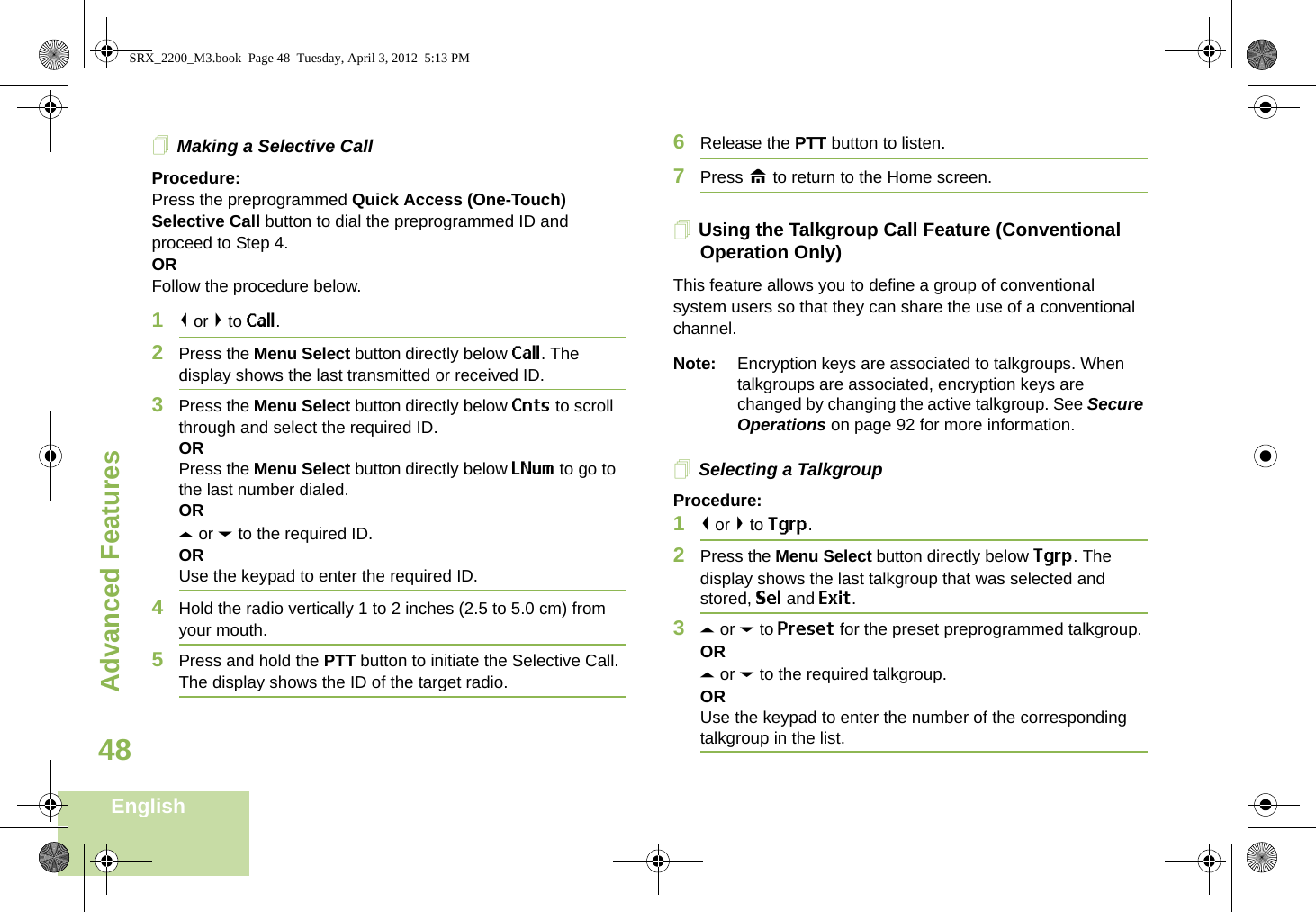 Advanced FeaturesEnglish48Making a Selective CallProcedure:Press the preprogrammed Quick Access (One-Touch) Selective Call button to dial the preprogrammed ID and proceed to Step 4. ORFollow the procedure below. 1&lt; or &gt; to Call.2Press the Menu Select button directly below Call. The display shows the last transmitted or received ID.3Press the Menu Select button directly below Cnts to scroll through and select the required ID.ORPress the Menu Select button directly below LNum to go to the last number dialed.ORU or D to the required ID.ORUse the keypad to enter the required ID.4Hold the radio vertically 1 to 2 inches (2.5 to 5.0 cm) from your mouth.5Press and hold the PTT button to initiate the Selective Call. The display shows the ID of the target radio.6Release the PTT button to listen.7Press H to return to the Home screen.Using the Talkgroup Call Feature (Conventional Operation Only)This feature allows you to define a group of conventional system users so that they can share the use of a conventional channel.Note: Encryption keys are associated to talkgroups. When talkgroups are associated, encryption keys are changed by changing the active talkgroup. See Secure Operations on page 92 for more information.Selecting a TalkgroupProcedure:1&lt; or &gt; to Tgrp.2Press the Menu Select button directly below Tgrp. The display shows the last talkgroup that was selected and stored, Sel and Exit.3U or D to Preset for the preset preprogrammed talkgroup.ORU or D to the required talkgroup.ORUse the keypad to enter the number of the corresponding talkgroup in the list.SRX_2200_M3.book  Page 48  Tuesday, April 3, 2012  5:13 PM