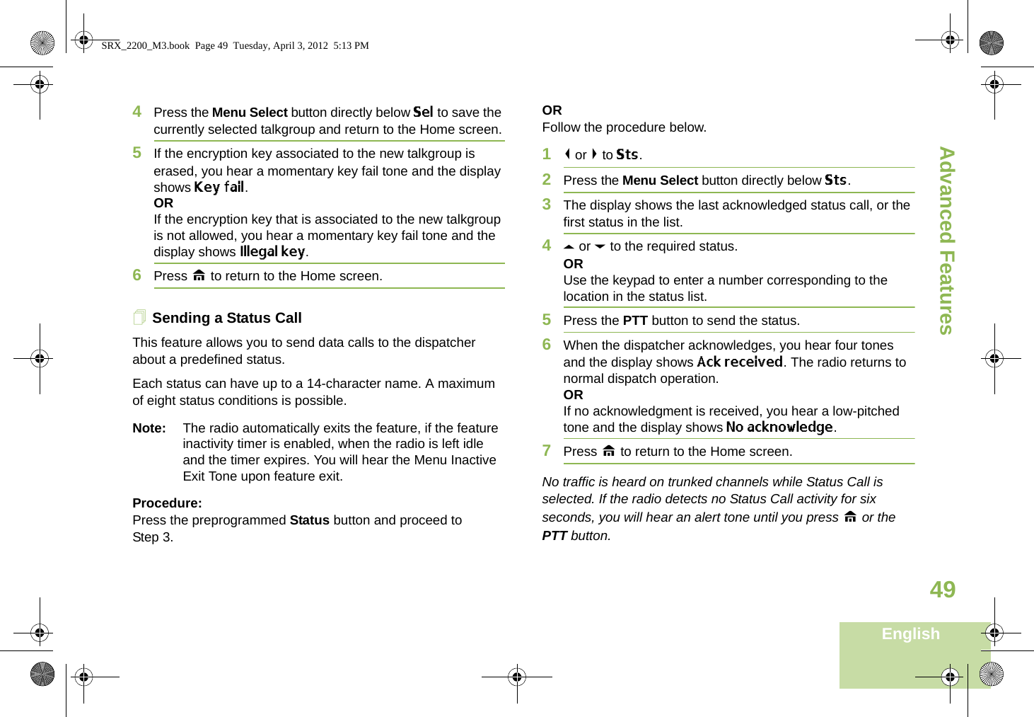 Advanced FeaturesEnglish494Press the Menu Select button directly below Sel to save the currently selected talkgroup and return to the Home screen.5If the encryption key associated to the new talkgroup is erased, you hear a momentary key fail tone and the display shows Key fail.ORIf the encryption key that is associated to the new talkgroup is not allowed, you hear a momentary key fail tone and the display shows Illegal key.6Press H to return to the Home screen.Sending a Status CallThis feature allows you to send data calls to the dispatcher about a predefined status.Each status can have up to a 14-character name. A maximum of eight status conditions is possible.Note: The radio automatically exits the feature, if the feature inactivity timer is enabled, when the radio is left idle and the timer expires. You will hear the Menu Inactive Exit Tone upon feature exit.Procedure:Press the preprogrammed Status button and proceed to Step 3. ORFollow the procedure below. 1&lt; or &gt; to Sts.2Press the Menu Select button directly below Sts. 3The display shows the last acknowledged status call, or the first status in the list.4U or D to the required status.ORUse the keypad to enter a number corresponding to the location in the status list.5Press the PTT button to send the status.6When the dispatcher acknowledges, you hear four tones and the display shows Ack received. The radio returns to normal dispatch operation.ORIf no acknowledgment is received, you hear a low-pitched tone and the display shows No acknowledge.7Press H to return to the Home screen.No traffic is heard on trunked channels while Status Call is selected. If the radio detects no Status Call activity for six seconds, you will hear an alert tone until you press H or the PTT button.SRX_2200_M3.book  Page 49  Tuesday, April 3, 2012  5:13 PM