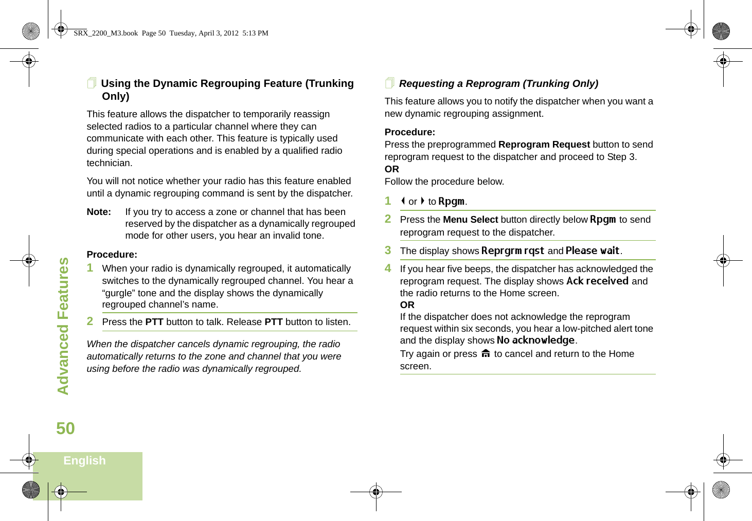 Advanced FeaturesEnglish50Using the Dynamic Regrouping Feature (Trunking Only)This feature allows the dispatcher to temporarily reassign selected radios to a particular channel where they can communicate with each other. This feature is typically used during special operations and is enabled by a qualified radio technician. You will not notice whether your radio has this feature enabled until a dynamic regrouping command is sent by the dispatcher.Note: If you try to access a zone or channel that has been reserved by the dispatcher as a dynamically regrouped mode for other users, you hear an invalid tone.Procedure:1When your radio is dynamically regrouped, it automatically switches to the dynamically regrouped channel. You hear a “gurgle” tone and the display shows the dynamically regrouped channel’s name.2Press the PTT button to talk. Release PTT button to listen.When the dispatcher cancels dynamic regrouping, the radio automatically returns to the zone and channel that you were using before the radio was dynamically regrouped.Requesting a Reprogram (Trunking Only)This feature allows you to notify the dispatcher when you want a new dynamic regrouping assignment.Procedure:Press the preprogrammed Reprogram Request button to send reprogram request to the dispatcher and proceed to Step 3.ORFollow the procedure below. 1&lt; or &gt; to Rpgm.2Press the Menu Select button directly below Rpgm to send reprogram request to the dispatcher.3The display shows Reprgrm rqst and Please wait.4If you hear five beeps, the dispatcher has acknowledged the reprogram request. The display shows Ack received and the radio returns to the Home screen.ORIf the dispatcher does not acknowledge the reprogram request within six seconds, you hear a low-pitched alert tone and the display shows No acknowledge.Try again or press H to cancel and return to the Home screen.SRX_2200_M3.book  Page 50  Tuesday, April 3, 2012  5:13 PM