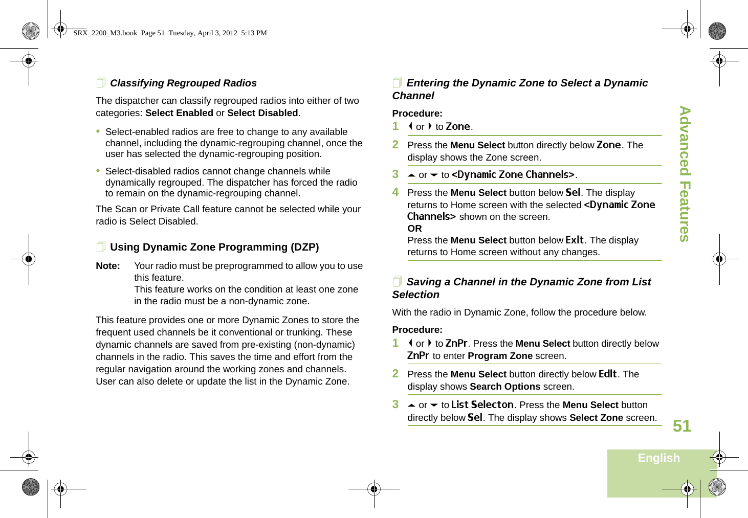 Advanced FeaturesEnglish51Classifying Regrouped RadiosThe dispatcher can classify regrouped radios into either of two categories: Select Enabled or Select Disabled.•Select-enabled radios are free to change to any available channel, including the dynamic-regrouping channel, once the user has selected the dynamic-regrouping position.•Select-disabled radios cannot change channels while dynamically regrouped. The dispatcher has forced the radio to remain on the dynamic-regrouping channel.The Scan or Private Call feature cannot be selected while your radio is Select Disabled.Using Dynamic Zone Programming (DZP)Note: Your radio must be preprogrammed to allow you to use this feature.This feature works on the condition at least one zone in the radio must be a non-dynamic zone.This feature provides one or more Dynamic Zones to store the frequent used channels be it conventional or trunking. These dynamic channels are saved from pre-existing (non-dynamic) channels in the radio. This saves the time and effort from the regular navigation around the working zones and channels. User can also delete or update the list in the Dynamic Zone.Entering the Dynamic Zone to Select a Dynamic ChannelProcedure:1&lt; or &gt; to Zone.2Press the Menu Select button directly below Zone. The display shows the Zone screen.3U or D to &lt;Dynamic Zone Channels&gt;. 4Press the Menu Select button below Sel. The display returns to Home screen with the selected &lt;Dynamic Zone Channels&gt; shown on the screen.ORPress the Menu Select button below Exit. The display returns to Home screen without any changes.Saving a Channel in the Dynamic Zone from List SelectionWith the radio in Dynamic Zone, follow the procedure below.Procedure:1&lt; or &gt; to ZnPr. Press the Menu Select button directly below ZnPr to enter Program Zone screen.2Press the Menu Select button directly below Edit. The display shows Search Options screen.3U or D to List Selecton. Press the Menu Select button directly below Sel. The display shows Select Zone screen.SRX_2200_M3.book  Page 51  Tuesday, April 3, 2012  5:13 PM