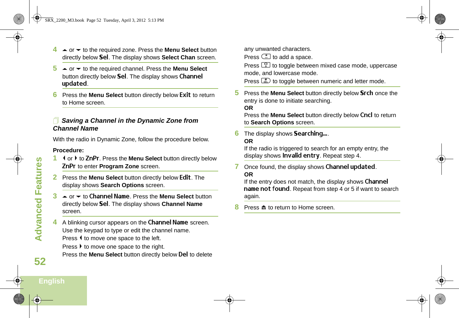 Advanced FeaturesEnglish524U or D to the required zone. Press the Menu Select button directly below Sel. The display shows Select Chan screen.5U or D to the required channel. Press the Menu Select button directly below Sel. The display shows Channel updated.6Press the Menu Select button directly below Exit to return to Home screen.Saving a Channel in the Dynamic Zone from Channel NameWith the radio in Dynamic Zone, follow the procedure below.Procedure:1&lt; or &gt; to ZnPr. Press the Menu Select button directly below ZnPr to enter Program Zone screen.2Press the Menu Select button directly below Edit. The display shows Search Options screen.3U or D to Channel Name. Press the Menu Select button directly below Sel. The display shows Channel Name screen.4A blinking cursor appears on the Channel Name screen.Use the keypad to type or edit the channel name.Press &lt; to move one space to the left. Press &gt; to move one space to the right.Press the Menu Select button directly below Del to delete any unwanted characters.Press * to add a space.Press 0 to toggle between mixed case mode, uppercase mode, and lowercase mode.Press # to toggle between numeric and letter mode.5Press the Menu Select button directly below Srch once the entry is done to initiate searching. ORPress the Menu Select button directly below Cncl to return to Search Options screen.6The display shows Searching....ORIf the radio is triggered to search for an empty entry, the display shows Invalid entry. Repeat step 4.7Once found, the display shows Channel updated.ORIf the entry does not match, the display shows Channel name not found. Repeat from step 4 or 5 if want to search again. 8Press H to return to Home screen. SRX_2200_M3.book  Page 52  Tuesday, April 3, 2012  5:13 PM