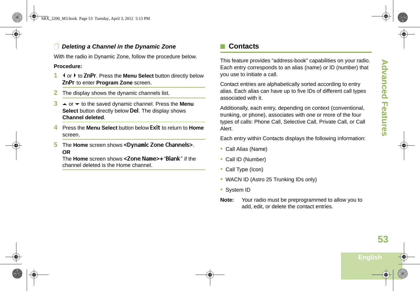 Advanced FeaturesEnglish53Deleting a Channel in the Dynamic ZoneWith the radio in Dynamic Zone, follow the procedure below.Procedure:1&lt; or &gt; to ZnPr. Press the Menu Select button directly below ZnPr to enter Program Zone screen.2The display shows the dynamic channels list.3U or D to the saved dynamic channel. Press the Menu Select button directly below Del. The display shows Channel deleted.4Press the Menu Select button below Exit to return to Home screen. 5The Home screen shows &lt;Dynamic Zone Channels&gt;.ORThe Home screen shows &lt;Zone Name&gt;+“Blank” if the channel deleted is the Home channel.ContactsThis feature provides “address-book” capabilities on your radio. Each entry corresponds to an alias (name) or ID (number) that you use to initiate a call.Contact entries are alphabetically sorted according to entry alias. Each alias can have up to five IDs of different call types associated with it.Additionally, each entry, depending on context (conventional, trunking, or phone), associates with one or more of the four types of calls: Phone Call, Selective Call, Private Call, or Call Alert.Each entry within Contacts displays the following information:•Call Alias (Name)•Call ID (Number)•Call Type (Icon)•WACN ID (Astro 25 Trunking IDs only)•System IDNote: Your radio must be preprogrammed to allow you to add, edit, or delete the contact entries.SRX_2200_M3.book  Page 53  Tuesday, April 3, 2012  5:13 PM