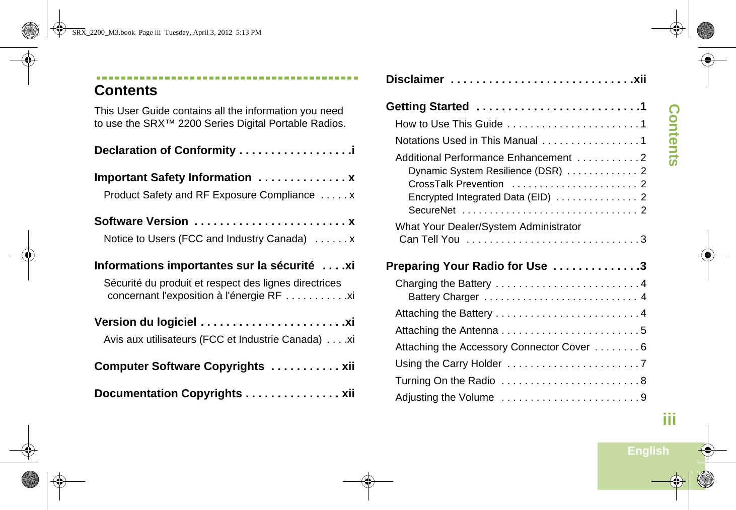 ContentsEnglishiiiContentsThis User Guide contains all the information you need to use the SRX™ 2200 Series Digital Portable Radios.Declaration of Conformity . . . . . . . . . . . . . . . . . .iImportant Safety Information  . . . . . . . . . . . . . . xProduct Safety and RF Exposure Compliance  . . . . . xSoftware Version  . . . . . . . . . . . . . . . . . . . . . . . . xNotice to Users (FCC and Industry Canada)   . . . . . . xInformations importantes sur la sécurité  . . . .xiSécurité du produit et respect des lignes directrices concernant l&apos;exposition à l&apos;énergie RF . . . . . . . . . . .xiVersion du logiciel . . . . . . . . . . . . . . . . . . . . . . .xiAvis aux utilisateurs (FCC et Industrie Canada)  . . . .xiComputer Software Copyrights  . . . . . . . . . . . xiiDocumentation Copyrights . . . . . . . . . . . . . . . xiiDisclaimer  . . . . . . . . . . . . . . . . . . . . . . . . . . . . .xiiGetting Started  . . . . . . . . . . . . . . . . . . . . . . . . . .1How to Use This Guide . . . . . . . . . . . . . . . . . . . . . . . 1Notations Used in This Manual . . . . . . . . . . . . . . . . . 1Additional Performance Enhancement  . . . . . . . . . . . 2Dynamic System Resilience (DSR)  . . . . . . . . . . . . .  2CrossTalk Prevention   . . . . . . . . . . . . . . . . . . . . . . .  2Encrypted Integrated Data (EID)  . . . . . . . . . . . . . . .  2SecureNet  . . . . . . . . . . . . . . . . . . . . . . . . . . . . . . . .  2What Your Dealer/System AdministratorCan Tell You  . . . . . . . . . . . . . . . . . . . . . . . . . . . . . . 3Preparing Your Radio for Use  . . . . . . . . . . . . . .3Charging the Battery . . . . . . . . . . . . . . . . . . . . . . . . . 4Battery Charger  . . . . . . . . . . . . . . . . . . . . . . . . . . . .  4Attaching the Battery . . . . . . . . . . . . . . . . . . . . . . . . . 4Attaching the Antenna . . . . . . . . . . . . . . . . . . . . . . . . 5Attaching the Accessory Connector Cover  . . . . . . . . 6Using the Carry Holder  . . . . . . . . . . . . . . . . . . . . . . . 7Turning On the Radio  . . . . . . . . . . . . . . . . . . . . . . . . 8Adjusting the Volume  . . . . . . . . . . . . . . . . . . . . . . . . 9SRX_2200_M3.book  Page iii  Tuesday, April 3, 2012  5:13 PM