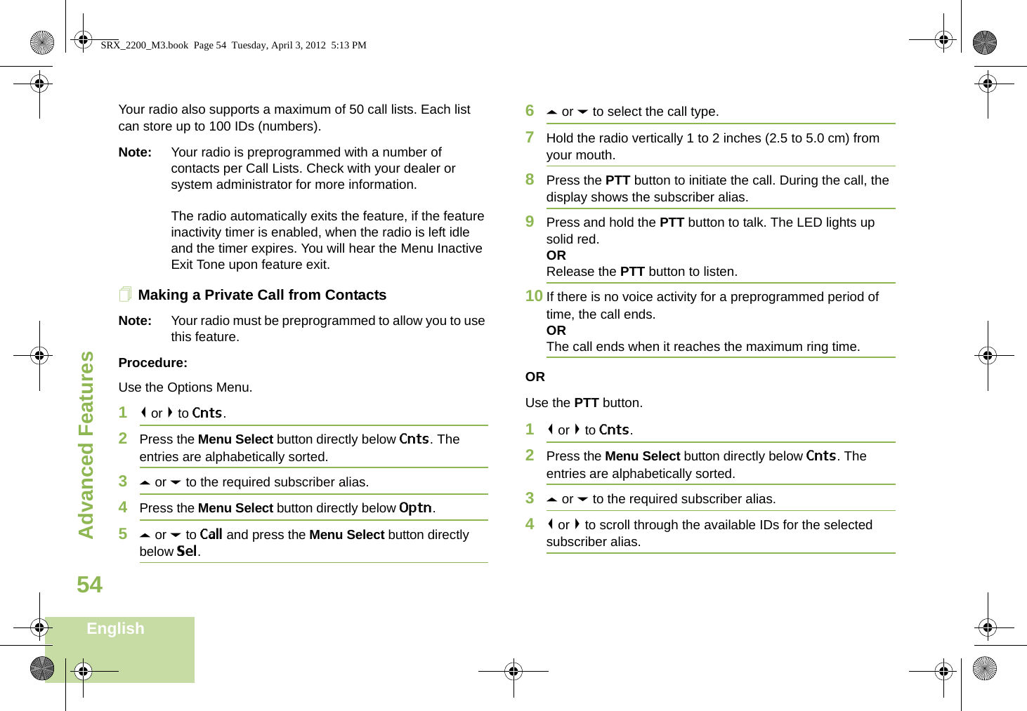 Advanced FeaturesEnglish54Your radio also supports a maximum of 50 call lists. Each list can store up to 100 IDs (numbers).Note: Your radio is preprogrammed with a number of contacts per Call Lists. Check with your dealer or system administrator for more information.The radio automatically exits the feature, if the feature inactivity timer is enabled, when the radio is left idle and the timer expires. You will hear the Menu Inactive Exit Tone upon feature exit.Making a Private Call from ContactsNote: Your radio must be preprogrammed to allow you to use this feature.Procedure:Use the Options Menu.1&lt; or &gt; to Cnts.2Press the Menu Select button directly below Cnts. The entries are alphabetically sorted.3U or D to the required subscriber alias.4Press the Menu Select button directly below Optn.5U or D to Call and press the Menu Select button directly below Sel.6U or D to select the call type.7Hold the radio vertically 1 to 2 inches (2.5 to 5.0 cm) from your mouth.8Press the PTT button to initiate the call. During the call, the display shows the subscriber alias.9Press and hold the PTT button to talk. The LED lights up solid red.ORRelease the PTT button to listen.10 If there is no voice activity for a preprogrammed period of time, the call ends.ORThe call ends when it reaches the maximum ring time.ORUse the PTT button.1&lt; or &gt; to Cnts.2Press the Menu Select button directly below Cnts. The entries are alphabetically sorted.3U or D to the required subscriber alias.4&lt; or &gt; to scroll through the available IDs for the selected subscriber alias.SRX_2200_M3.book  Page 54  Tuesday, April 3, 2012  5:13 PM