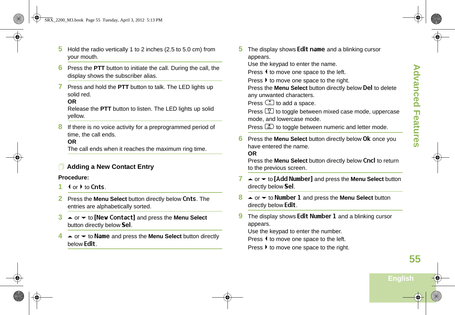 Advanced FeaturesEnglish555Hold the radio vertically 1 to 2 inches (2.5 to 5.0 cm) from your mouth.6Press the PTT button to initiate the call. During the call, the display shows the subscriber alias.7Press and hold the PTT button to talk. The LED lights up solid red.ORRelease the PTT button to listen. The LED lights up solid yellow.8If there is no voice activity for a preprogrammed period of time, the call ends.ORThe call ends when it reaches the maximum ring time.Adding a New Contact EntryProcedure:1&lt; or &gt; to Cnts.2Press the Menu Select button directly below Cnts. The entries are alphabetically sorted.3U or D to {New Contact} and press the Menu Select button directly below Sel.4U or D to Name and press the Menu Select button directly below Edit.5The display shows Edit name and a blinking cursor appears. Use the keypad to enter the name.Press &lt; to move one space to the left. Press &gt; to move one space to the right.Press the Menu Select button directly below Del to delete any unwanted characters.Press * to add a space.Press 0 to toggle between mixed case mode, uppercase mode, and lowercase mode.Press # to toggle between numeric and letter mode.6Press the Menu Select button directly below Ok once you have entered the name.ORPress the Menu Select button directly below Cncl to return to the previous screen.7U or D to {Add Number} and press the Menu Select button directly below Sel.8U or D to Number 1 and press the Menu Select button directly below Edit.9The display shows Edit Number 1 and a blinking cursor appears. Use the keypad to enter the number.Press &lt; to move one space to the left. Press &gt; to move one space to the right.SRX_2200_M3.book  Page 55  Tuesday, April 3, 2012  5:13 PM
