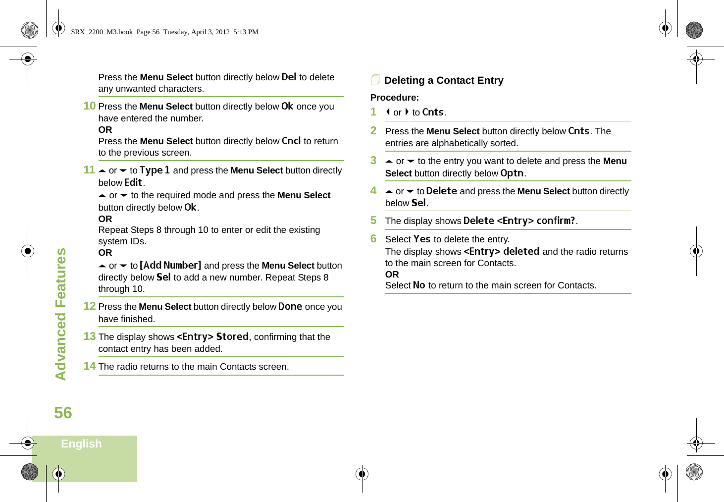 Advanced FeaturesEnglish56Press the Menu Select button directly below Del to delete any unwanted characters.10 Press the Menu Select button directly below Ok once you have entered the number.ORPress the Menu Select button directly below Cncl to return to the previous screen.11 U or D to Type 1 and press the Menu Select button directly below Edit.U or D to the required mode and press the Menu Select button directly below Ok.ORRepeat Steps 8 through 10 to enter or edit the existing system IDs.ORU or D to {Add Number} and press the Menu Select button directly below Sel to add a new number. Repeat Steps 8 through 10.12 Press the Menu Select button directly below Done once you have finished.13 The display shows &lt;Entry&gt; Stored, confirming that the contact entry has been added.14 The radio returns to the main Contacts screen.Deleting a Contact EntryProcedure:1&lt; or &gt; to Cnts.2Press the Menu Select button directly below Cnts. The entries are alphabetically sorted.3U or D to the entry you want to delete and press the Menu Select button directly below Optn.4U or D to Delete and press the Menu Select button directly below Sel.5The display shows Delete &lt;Entry&gt; confirm?.6Select Yes to delete the entry.The display shows &lt;Entry&gt; deleted and the radio returns to the main screen for Contacts.ORSelect No to return to the main screen for Contacts.SRX_2200_M3.book  Page 56  Tuesday, April 3, 2012  5:13 PM