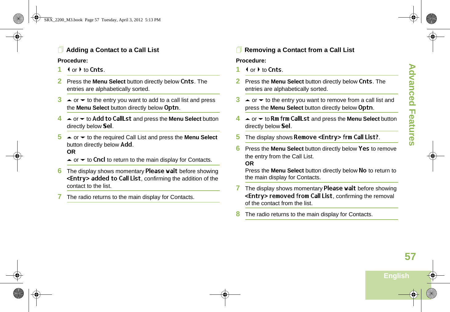 Advanced FeaturesEnglish57Adding a Contact to a Call ListProcedure:1&lt; or &gt; to Cnts.2Press the Menu Select button directly below Cnts. The entries are alphabetically sorted.3U or D to the entry you want to add to a call list and press the Menu Select button directly below Optn.4U or D to Add to CallLst and press the Menu Select button directly below Sel.5U or D to the required Call List and press the Menu Select button directly below Add.ORU or D to Cncl to return to the main display for Contacts.6The display shows momentary Please wait before showing &lt;Entry&gt; added to Call List, confirming the addition of the contact to the list.7The radio returns to the main display for Contacts.Removing a Contact from a Call ListProcedure:1&lt; or &gt; to Cnts.2Press the Menu Select button directly below Cnts. The entries are alphabetically sorted.3U or D to the entry you want to remove from a call list and press the Menu Select button directly below Optn.4U or D to Rm frm CallLst and press the Menu Select button directly below Sel.5The display shows Remove &lt;Entry&gt; frm Call List?.6Press the Menu Select button directly below Yes to remove the entry from the Call List.ORPress the Menu Select button directly below No to return to the main display for Contacts.7The display shows momentary Please wait before showing &lt;Entry&gt; removed from Call List, confirming the removal of the contact from the list.8The radio returns to the main display for Contacts.SRX_2200_M3.book  Page 57  Tuesday, April 3, 2012  5:13 PM