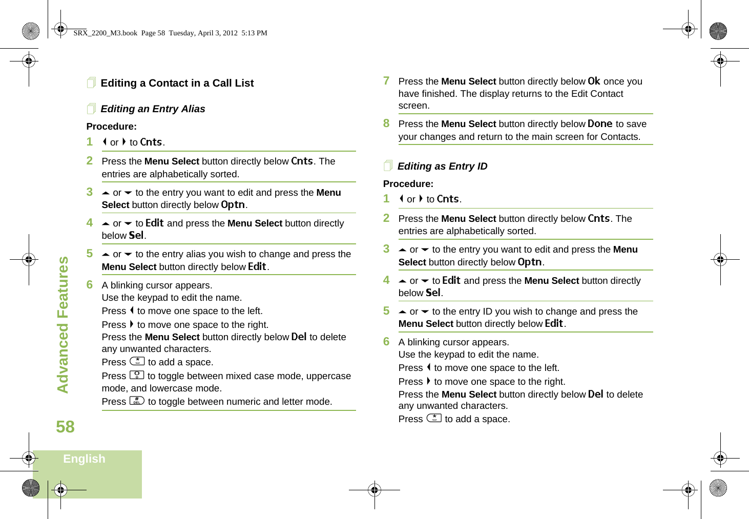 Advanced FeaturesEnglish58Editing a Contact in a Call ListEditing an Entry AliasProcedure:1&lt; or &gt; to Cnts.2Press the Menu Select button directly below Cnts. The entries are alphabetically sorted.3U or D to the entry you want to edit and press the Menu Select button directly below Optn.4U or D to Edit and press the Menu Select button directly below Sel.5U or D to the entry alias you wish to change and press the Menu Select button directly below Edit.6A blinking cursor appears.Use the keypad to edit the name.Press &lt; to move one space to the left. Press &gt; to move one space to the right.Press the Menu Select button directly below Del to delete any unwanted characters.Press * to add a space.Press 0 to toggle between mixed case mode, uppercase mode, and lowercase mode.Press # to toggle between numeric and letter mode.7Press the Menu Select button directly below Ok once you have finished. The display returns to the Edit Contact screen.8Press the Menu Select button directly below Done to save your changes and return to the main screen for Contacts.Editing as Entry IDProcedure:1&lt; or &gt; to Cnts.2Press the Menu Select button directly below Cnts. The entries are alphabetically sorted.3U or D to the entry you want to edit and press the Menu Select button directly below Optn.4U or D to Edit and press the Menu Select button directly below Sel.5U or D to the entry ID you wish to change and press the Menu Select button directly below Edit.6A blinking cursor appears.Use the keypad to edit the name.Press &lt; to move one space to the left. Press &gt; to move one space to the right.Press the Menu Select button directly below Del to delete any unwanted characters.Press * to add a space.SRX_2200_M3.book  Page 58  Tuesday, April 3, 2012  5:13 PM