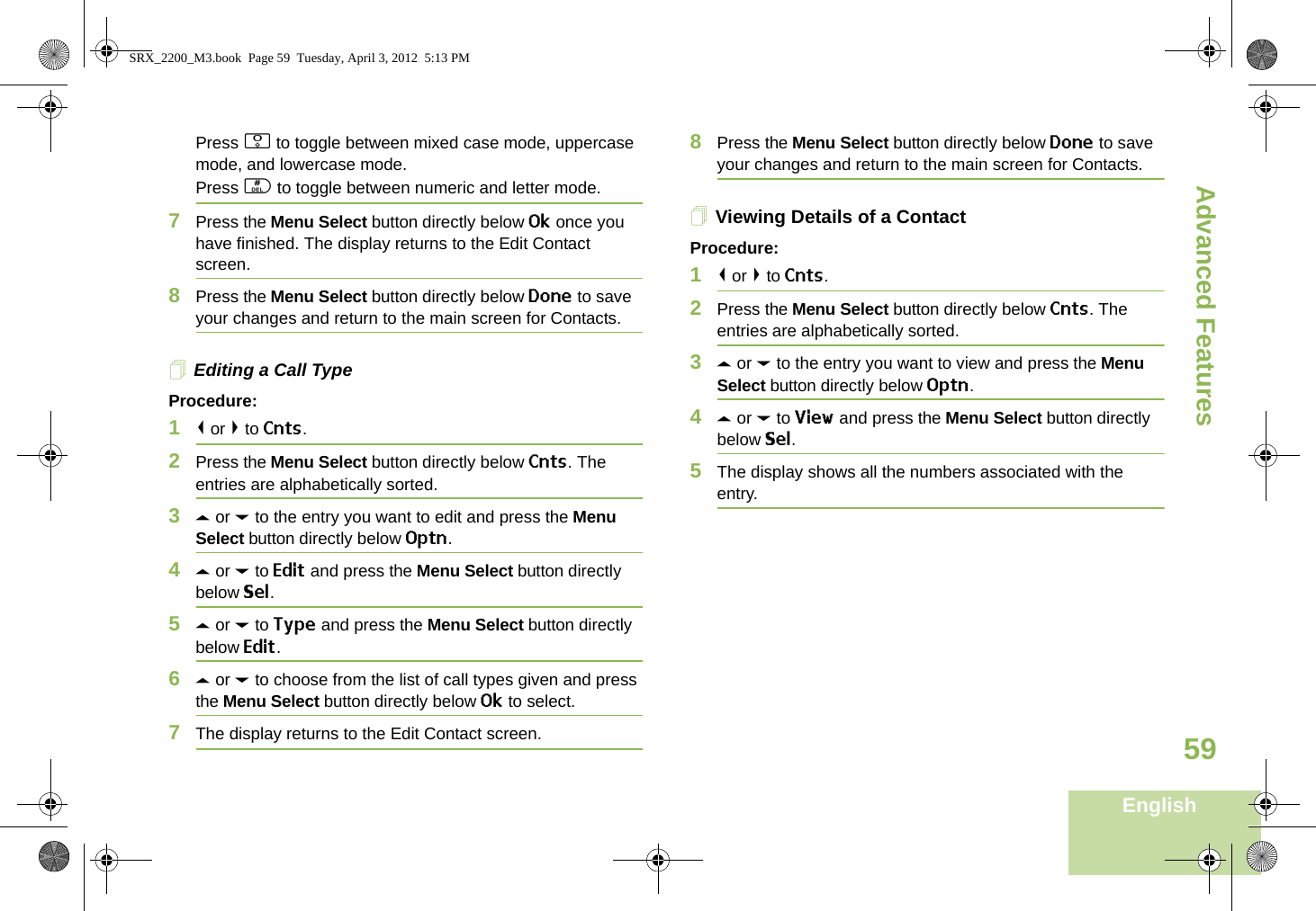 Advanced FeaturesEnglish59Press 0 to toggle between mixed case mode, uppercase mode, and lowercase mode.Press # to toggle between numeric and letter mode.7Press the Menu Select button directly below Ok once you have finished. The display returns to the Edit Contact screen.8Press the Menu Select button directly below Done to save your changes and return to the main screen for Contacts.Editing a Call TypeProcedure:1&lt; or &gt; to Cnts.2Press the Menu Select button directly below Cnts. The entries are alphabetically sorted.3U or D to the entry you want to edit and press the Menu Select button directly below Optn.4U or D to Edit and press the Menu Select button directly below Sel.5U or D to Type and press the Menu Select button directly below Edit.6U or D to choose from the list of call types given and press the Menu Select button directly below Ok to select.7The display returns to the Edit Contact screen.8Press the Menu Select button directly below Done to save your changes and return to the main screen for Contacts.Viewing Details of a ContactProcedure:1&lt; or &gt; to Cnts.2Press the Menu Select button directly below Cnts. The entries are alphabetically sorted.3U or D to the entry you want to view and press the Menu Select button directly below Optn.4U or D to View and press the Menu Select button directly below Sel.5The display shows all the numbers associated with the entry.SRX_2200_M3.book  Page 59  Tuesday, April 3, 2012  5:13 PM