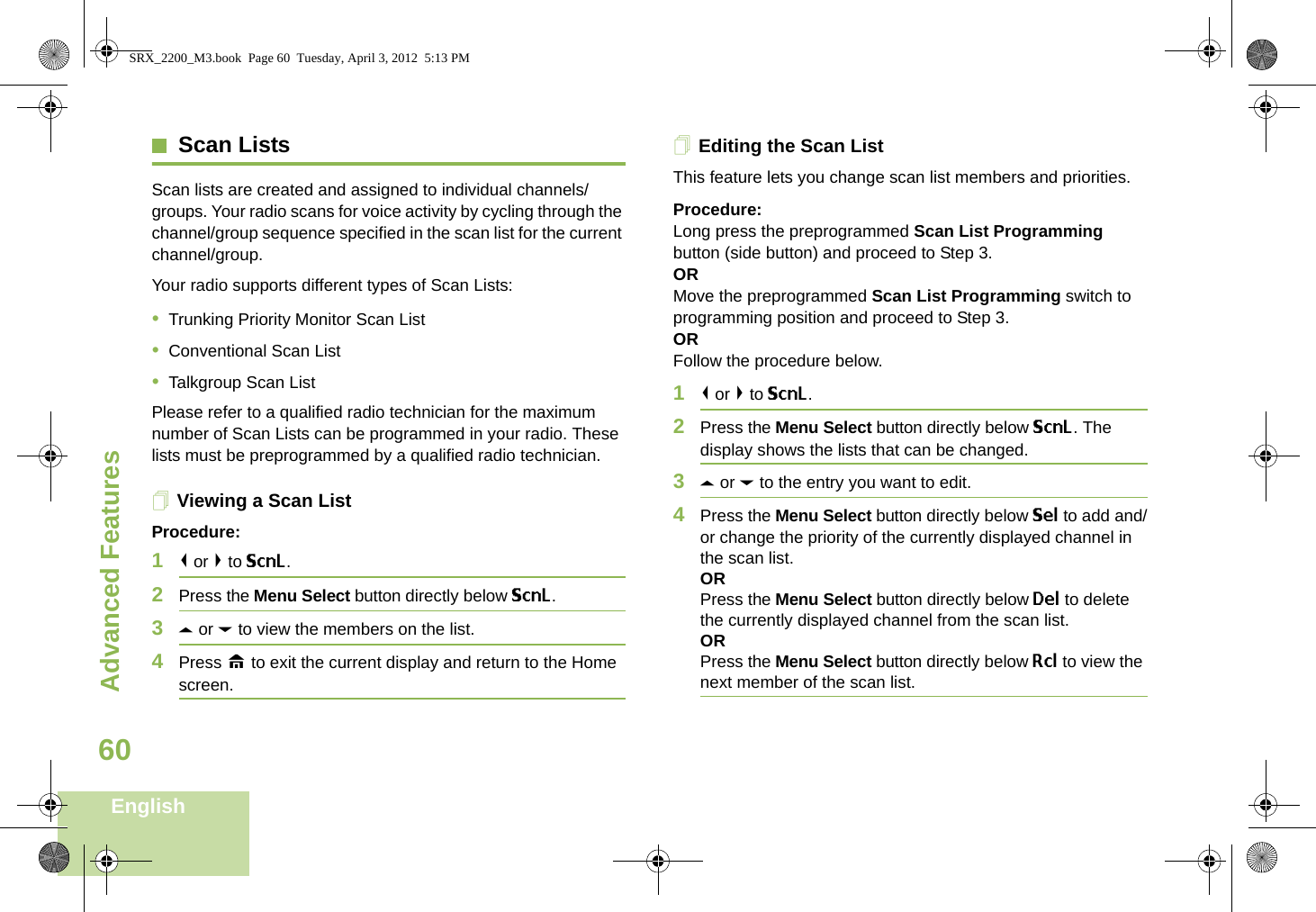 Advanced FeaturesEnglish60Scan ListsScan lists are created and assigned to individual channels/groups. Your radio scans for voice activity by cycling through the channel/group sequence specified in the scan list for the current channel/group. Your radio supports different types of Scan Lists: •Trunking Priority Monitor Scan List•Conventional Scan List•Talkgroup Scan ListPlease refer to a qualified radio technician for the maximum number of Scan Lists can be programmed in your radio. These lists must be preprogrammed by a qualified radio technician.Viewing a Scan ListProcedure:1&lt; or &gt; to ScnL.2Press the Menu Select button directly below ScnL.3U or D to view the members on the list.4Press H to exit the current display and return to the Home screen.Editing the Scan ListThis feature lets you change scan list members and priorities.Procedure:Long press the preprogrammed Scan List Programming button (side button) and proceed to Step 3.ORMove the preprogrammed Scan List Programming switch to programming position and proceed to Step 3.ORFollow the procedure below.1&lt; or &gt; to ScnL.2Press the Menu Select button directly below ScnL. The display shows the lists that can be changed.3U or D to the entry you want to edit.4Press the Menu Select button directly below Sel to add and/or change the priority of the currently displayed channel in the scan list.ORPress the Menu Select button directly below Del to delete the currently displayed channel from the scan list.ORPress the Menu Select button directly below Rcl to view the next member of the scan list.SRX_2200_M3.book  Page 60  Tuesday, April 3, 2012  5:13 PM