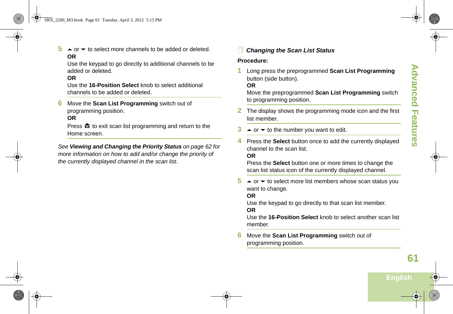 Advanced FeaturesEnglish615U or D to select more channels to be added or deleted.ORUse the keypad to go directly to additional channels to be added or deleted.ORUse the 16-Position Select knob to select additional channels to be added or deleted.6Move the Scan List Programming switch out of programming position.ORPress H to exit scan list programming and return to the Home screen.See Viewing and Changing the Priority Status on page 62 for more information on how to add and/or change the priority of the currently displayed channel in the scan list.Changing the Scan List StatusProcedure:1Long press the preprogrammed Scan List Programming button (side button).ORMove the preprogrammed Scan List Programming switch to programming position.2The display shows the programming mode icon and the first list member.3U or D to the number you want to edit.4Press the Select button once to add the currently displayed channel to the scan list.ORPress the Select button one or more times to change the scan list status icon of the currently displayed channel.5U or D to select more list members whose scan status you want to change.ORUse the keypad to go directly to that scan list member.ORUse the 16-Position Select knob to select another scan list member.6Move the Scan List Programming switch out of programming position.SRX_2200_M3.book  Page 61  Tuesday, April 3, 2012  5:13 PM