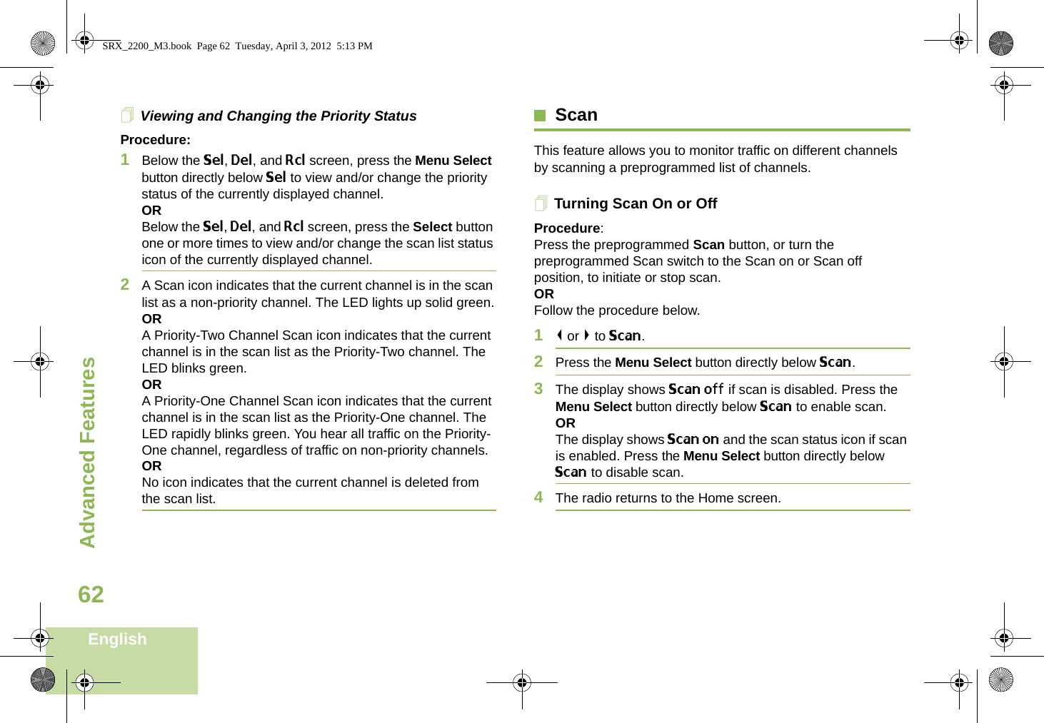 Advanced FeaturesEnglish62Viewing and Changing the Priority StatusProcedure:1Below the Sel, Del, and Rcl screen, press the Menu Select button directly below Sel to view and/or change the priority status of the currently displayed channel.ORBelow the Sel, Del, and Rcl screen, press the Select button one or more times to view and/or change the scan list status icon of the currently displayed channel.2A Scan icon indicates that the current channel is in the scan list as a non-priority channel. The LED lights up solid green.ORA Priority-Two Channel Scan icon indicates that the current channel is in the scan list as the Priority-Two channel. The LED blinks green.ORA Priority-One Channel Scan icon indicates that the current channel is in the scan list as the Priority-One channel. The LED rapidly blinks green. You hear all traffic on the Priority-One channel, regardless of traffic on non-priority channels. ORNo icon indicates that the current channel is deleted from the scan list.ScanThis feature allows you to monitor traffic on different channels by scanning a preprogrammed list of channels.Turning Scan On or OffProcedure: Press the preprogrammed Scan button, or turn the preprogrammed Scan switch to the Scan on or Scan off position, to initiate or stop scan.OR Follow the procedure below.1&lt; or &gt; to Scan.2Press the Menu Select button directly below Scan.3The display shows Scan off if scan is disabled. Press the Menu Select button directly below Scan to enable scan.ORThe display shows Scan on and the scan status icon if scan is enabled. Press the Menu Select button directly below Scan to disable scan.4The radio returns to the Home screen.SRX_2200_M3.book  Page 62  Tuesday, April 3, 2012  5:13 PM