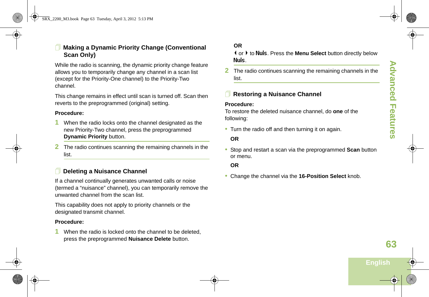 Advanced FeaturesEnglish63Making a Dynamic Priority Change (Conventional Scan Only)While the radio is scanning, the dynamic priority change feature allows you to temporarily change any channel in a scan list (except for the Priority-One channel) to the Priority-Two channel.This change remains in effect until scan is turned off. Scan then reverts to the preprogrammed (original) setting.Procedure:1When the radio locks onto the channel designated as the new Priority-Two channel, press the preprogrammed Dynamic Priority button.2The radio continues scanning the remaining channels in the list.Deleting a Nuisance ChannelIf a channel continually generates unwanted calls or noise (termed a “nuisance” channel), you can temporarily remove the unwanted channel from the scan list.This capability does not apply to priority channels or the designated transmit channel.Procedure:1When the radio is locked onto the channel to be deleted, press the preprogrammed Nuisance Delete button.OR&lt; or &gt; to Nuis. Press the Menu Select button directly below Nuis.2The radio continues scanning the remaining channels in the list.Restoring a Nuisance ChannelProcedure: To restore the deleted nuisance channel, do one of the following:•Turn the radio off and then turning it on again. OR•Stop and restart a scan via the preprogrammed Scan button or menu. OR•Change the channel via the 16-Position Select knob.SRX_2200_M3.book  Page 63  Tuesday, April 3, 2012  5:13 PM