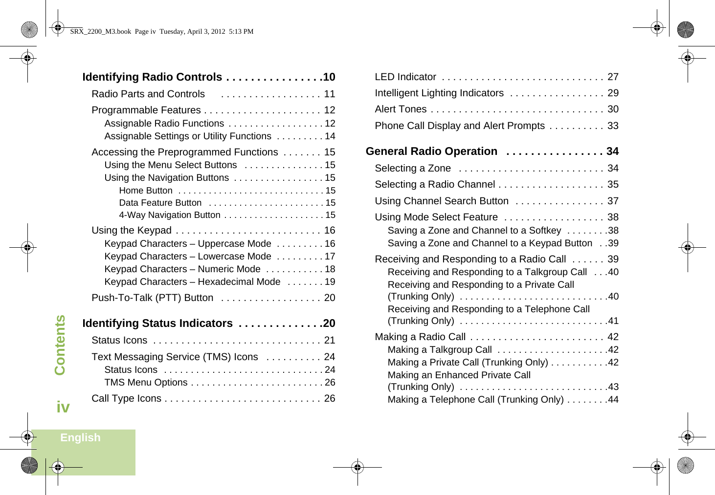 ContentsEnglishivIdentifying Radio Controls . . . . . . . . . . . . . . . .10Radio Parts and Controls      . . . . . . . . . . . . . . . . . . 11Programmable Features . . . . . . . . . . . . . . . . . . . . . 12Assignable Radio Functions  . . . . . . . . . . . . . . . . . . 12Assignable Settings or Utility Functions  . . . . . . . . . 14Accessing the Preprogrammed Functions  . . . . . . . 15Using the Menu Select Buttons   . . . . . . . . . . . . . . . 15Using the Navigation Buttons  . . . . . . . . . . . . . . . . . 15Home Button  . . . . . . . . . . . . . . . . . . . . . . . . . . . . . 15Data Feature Button   . . . . . . . . . . . . . . . . . . . . . . . 154-Way Navigation Button . . . . . . . . . . . . . . . . . . . . 15Using the Keypad . . . . . . . . . . . . . . . . . . . . . . . . . . 16Keypad Characters – Uppercase Mode  . . . . . . . . . 16Keypad Characters – Lowercase Mode  . . . . . . . . . 17Keypad Characters – Numeric Mode  . . . . . . . . . . . 18Keypad Characters – Hexadecimal Mode   . . . . . . . 19Push-To-Talk (PTT) Button   . . . . . . . . . . . . . . . . . . 20Identifying Status Indicators  . . . . . . . . . . . . . .20Status Icons  . . . . . . . . . . . . . . . . . . . . . . . . . . . . . . 21Text Messaging Service (TMS) Icons   . . . . . . . . . . 24Status Icons  . . . . . . . . . . . . . . . . . . . . . . . . . . . . . . 24TMS Menu Options . . . . . . . . . . . . . . . . . . . . . . . . . 26Call Type Icons . . . . . . . . . . . . . . . . . . . . . . . . . . . . 26LED Indicator  . . . . . . . . . . . . . . . . . . . . . . . . . . . . . 27Intelligent Lighting Indicators  . . . . . . . . . . . . . . . . . 29Alert Tones . . . . . . . . . . . . . . . . . . . . . . . . . . . . . . . 30Phone Call Display and Alert Prompts  . . . . . . . . . . 33General Radio Operation   . . . . . . . . . . . . . . . . 34Selecting a Zone   . . . . . . . . . . . . . . . . . . . . . . . . . . 34Selecting a Radio Channel . . . . . . . . . . . . . . . . . . . 35Using Channel Search Button  . . . . . . . . . . . . . . . . 37Using Mode Select Feature  . . . . . . . . . . . . . . . . . . 38Saving a Zone and Channel to a Softkey  . . . . . . . .38Saving a Zone and Channel to a Keypad Button   . .39Receiving and Responding to a Radio Call  . . . . . . 39Receiving and Responding to a Talkgroup Call  . . .40Receiving and Responding to a Private Call (Trunking Only)  . . . . . . . . . . . . . . . . . . . . . . . . . . . .40Receiving and Responding to a Telephone Call (Trunking Only)  . . . . . . . . . . . . . . . . . . . . . . . . . . . .41Making a Radio Call  . . . . . . . . . . . . . . . . . . . . . . . . 42Making a Talkgroup Call  . . . . . . . . . . . . . . . . . . . . .42Making a Private Call (Trunking Only) . . . . . . . . . . .42Making an Enhanced Private Call (Trunking Only)  . . . . . . . . . . . . . . . . . . . . . . . . . . . .43Making a Telephone Call (Trunking Only) . . . . . . . .44SRX_2200_M3.book  Page iv  Tuesday, April 3, 2012  5:13 PM