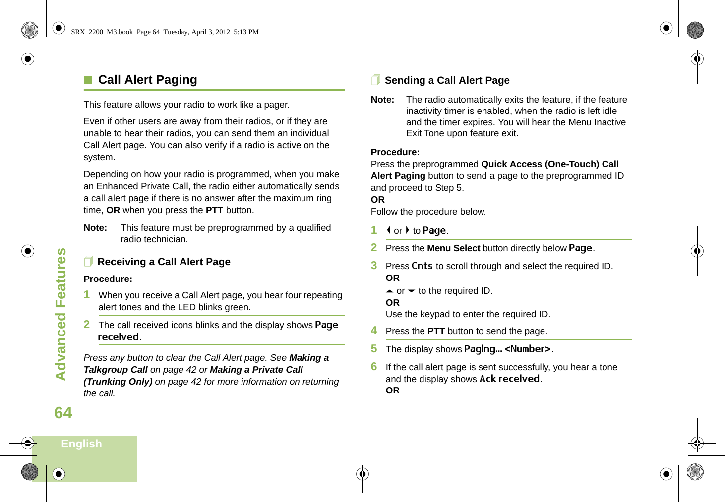 Advanced FeaturesEnglish64Call Alert PagingThis feature allows your radio to work like a pager. Even if other users are away from their radios, or if they are unable to hear their radios, you can send them an individual Call Alert page. You can also verify if a radio is active on the system.Depending on how your radio is programmed, when you make an Enhanced Private Call, the radio either automatically sends a call alert page if there is no answer after the maximum ring time, OR when you press the PTT button. Note: This feature must be preprogrammed by a qualified radio technician.Receiving a Call Alert PageProcedure:1When you receive a Call Alert page, you hear four repeating alert tones and the LED blinks green. 2The call received icons blinks and the display shows Page received.Press any button to clear the Call Alert page. See Making a Talkgroup Call on page 42 or Making a Private Call (Trunking Only) on page 42 for more information on returning the call.Sending a Call Alert PageNote: The radio automatically exits the feature, if the feature inactivity timer is enabled, when the radio is left idle and the timer expires. You will hear the Menu Inactive Exit Tone upon feature exit.Procedure:Press the preprogrammed Quick Access (One-Touch) Call Alert Paging button to send a page to the preprogrammed ID and proceed to Step 5. ORFollow the procedure below. 1&lt; or &gt; to Page.2Press the Menu Select button directly below Page.3Press Cnts to scroll through and select the required ID.ORU or D to the required ID.ORUse the keypad to enter the required ID.4Press the PTT button to send the page.5The display shows Paging... &lt;Number&gt;.6If the call alert page is sent successfully, you hear a tone and the display shows Ack received.ORSRX_2200_M3.book  Page 64  Tuesday, April 3, 2012  5:13 PM