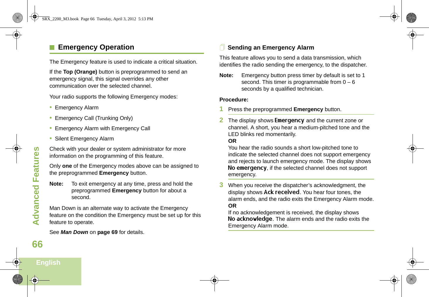 Advanced FeaturesEnglish66Emergency OperationThe Emergency feature is used to indicate a critical situation.If the Top (Orange) button is preprogrammed to send an emergency signal, this signal overrides any other communication over the selected channel.Your radio supports the following Emergency modes:•Emergency Alarm•Emergency Call (Trunking Only)•Emergency Alarm with Emergency Call•Silent Emergency AlarmCheck with your dealer or system administrator for more information on the programming of this feature.Only one of the Emergency modes above can be assigned to the preprogrammed Emergency button.Note: To exit emergency at any time, press and hold the preprogrammed Emergency button for about a second.Man Down is an alternate way to activate the Emergency feature on the condition the Emergency must be set up for this feature to operate. See Man Down on page 69 for details.Sending an Emergency AlarmThis feature allows you to send a data transmission, which identifies the radio sending the emergency, to the dispatcher.Note: Emergency button press timer by default is set to 1 second. This timer is programmable from 0 – 6 seconds by a qualified technician.Procedure: 1Press the preprogrammed Emergency button.2The display shows Emergency and the current zone or channel. A short, you hear a medium-pitched tone and the LED blinks red momentarily.ORYou hear the radio sounds a short low-pitched tone to indicate the selected channel does not support emergency and rejects to launch emergency mode. The display shows No emergency, if the selected channel does not support emergency.3When you receive the dispatcher’s acknowledgment, the display shows Ack received. You hear four tones, the alarm ends, and the radio exits the Emergency Alarm mode.ORIf no acknowledgement is received, the display shows No acknowledge. The alarm ends and the radio exits the Emergency Alarm mode.SRX_2200_M3.book  Page 66  Tuesday, April 3, 2012  5:13 PM