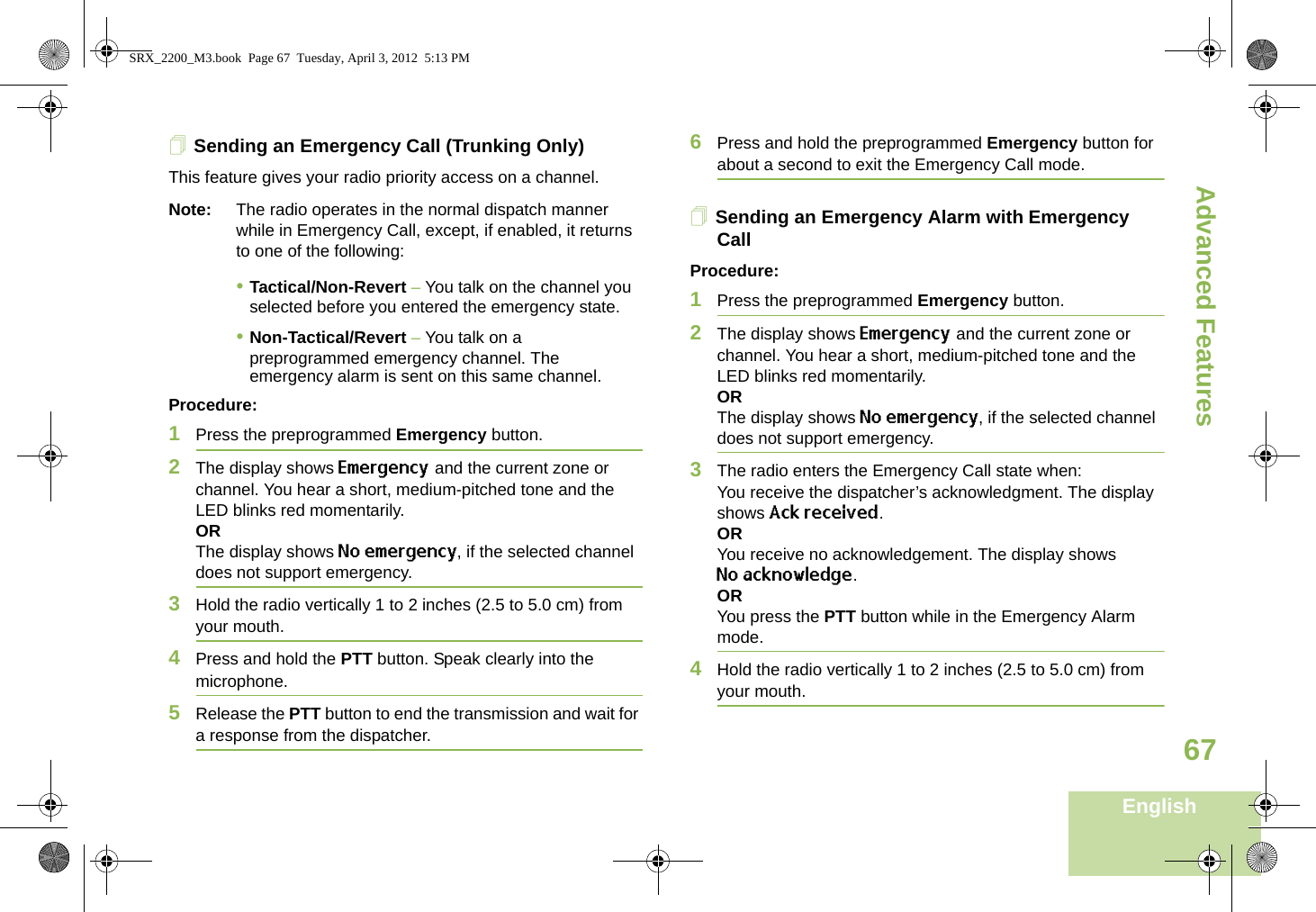 Advanced FeaturesEnglish67Sending an Emergency Call (Trunking Only)This feature gives your radio priority access on a channel.Note: The radio operates in the normal dispatch manner while in Emergency Call, except, if enabled, it returns to one of the following:•Tactical/Non-Revert – You talk on the channel you selected before you entered the emergency state.•Non-Tactical/Revert – You talk on a preprogrammed emergency channel. The emergency alarm is sent on this same channel.Procedure: 1Press the preprogrammed Emergency button.2The display shows Emergency and the current zone or channel. You hear a short, medium-pitched tone and the LED blinks red momentarily.ORThe display shows No emergency, if the selected channel does not support emergency.3Hold the radio vertically 1 to 2 inches (2.5 to 5.0 cm) from your mouth.4Press and hold the PTT button. Speak clearly into the microphone.5Release the PTT button to end the transmission and wait for a response from the dispatcher.6Press and hold the preprogrammed Emergency button for about a second to exit the Emergency Call mode.Sending an Emergency Alarm with Emergency CallProcedure: 1Press the preprogrammed Emergency button.2The display shows Emergency and the current zone or channel. You hear a short, medium-pitched tone and the LED blinks red momentarily.ORThe display shows No emergency, if the selected channel does not support emergency.3The radio enters the Emergency Call state when:You receive the dispatcher’s acknowledgment. The display shows Ack received.ORYou receive no acknowledgement. The display shows No acknowledge. ORYou press the PTT button while in the Emergency Alarm mode.4Hold the radio vertically 1 to 2 inches (2.5 to 5.0 cm) from your mouth.SRX_2200_M3.book  Page 67  Tuesday, April 3, 2012  5:13 PM