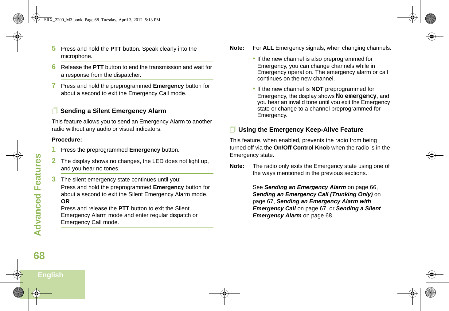 Advanced FeaturesEnglish685Press and hold the PTT button. Speak clearly into the microphone.6Release the PTT button to end the transmission and wait for a response from the dispatcher.7Press and hold the preprogrammed Emergency button for about a second to exit the Emergency Call mode.Sending a Silent Emergency AlarmThis feature allows you to send an Emergency Alarm to another radio without any audio or visual indicators.Procedure: 1Press the preprogrammed Emergency button.2The display shows no changes, the LED does not light up, and you hear no tones.3The silent emergency state continues until you:Press and hold the preprogrammed Emergency button for about a second to exit the Silent Emergency Alarm mode.ORPress and release the PTT button to exit the Silent Emergency Alarm mode and enter regular dispatch or Emergency Call mode.Note: For ALL Emergency signals, when changing channels:•If the new channel is also preprogrammed for Emergency, you can change channels while in Emergency operation. The emergency alarm or call continues on the new channel.•If the new channel is NOT preprogrammed for Emergency, the display shows No emergency, and you hear an invalid tone until you exit the Emergency state or change to a channel preprogrammed for Emergency.Using the Emergency Keep-Alive FeatureThis feature, when enabled, prevents the radio from being turned off via the On/Off Control Knob when the radio is in the Emergency state.Note: The radio only exits the Emergency state using one of the ways mentioned in the previous sections. See Sending an Emergency Alarm on page 66, Sending an Emergency Call (Trunking Only) on page 67, Sending an Emergency Alarm with Emergency Call on page 67, or Sending a Silent Emergency Alarm on page 68.SRX_2200_M3.book  Page 68  Tuesday, April 3, 2012  5:13 PM