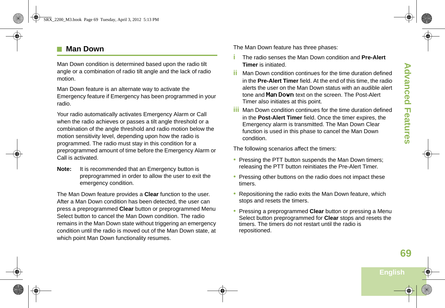 Advanced FeaturesEnglish69Man DownMan Down condition is determined based upon the radio tilt angle or a combination of radio tilt angle and the lack of radio motion.Man Down feature is an alternate way to activate the Emergency feature if Emergency has been programmed in your radio. Your radio automatically activates Emergency Alarm or Call when the radio achieves or passes a tilt angle threshold or a combination of the angle threshold and radio motion below the motion sensitivity level, depending upon how the radio is programmed. The radio must stay in this condition for a preprogrammed amount of time before the Emergency Alarm or Call is activated.Note: It is recommended that an Emergency button is preprogrammed in order to allow the user to exit the emergency condition.The Man Down feature provides a Clear function to the user. After a Man Down condition has been detected, the user can press a preprogrammed Clear button or preprogrammed Menu Select button to cancel the Man Down condition. The radio remains in the Man Down state without triggering an emergency condition until the radio is moved out of the Man Down state, at which point Man Down functionality resumes.The Man Down feature has three phases: iThe radio senses the Man Down condition and Pre-Alert Timer is initiated. ii Man Down condition continues for the time duration defined in the Pre-Alert Timer field. At the end of this time, the radio alerts the user on the Man Down status with an audible alert tone and Man Down text on the screen. The Post-Alert Timer also initiates at this point.iii Man Down condition continues for the time duration defined in the Post-Alert Timer field. Once the timer expires, the Emergency alarm is transmitted. The Man Down Clear function is used in this phase to cancel the Man Down condition.The following scenarios affect the timers:•Pressing the PTT button suspends the Man Down timers; releasing the PTT button reinitiates the Pre-Alert Timer. •Pressing other buttons on the radio does not impact these timers.•Repositioning the radio exits the Man Down feature, which stops and resets the timers.•Pressing a preprogrammed Clear button or pressing a Menu Select button preprogrammed for Clear stops and resets the timers. The timers do not restart until the radio is repositioned.SRX_2200_M3.book  Page 69  Tuesday, April 3, 2012  5:13 PM