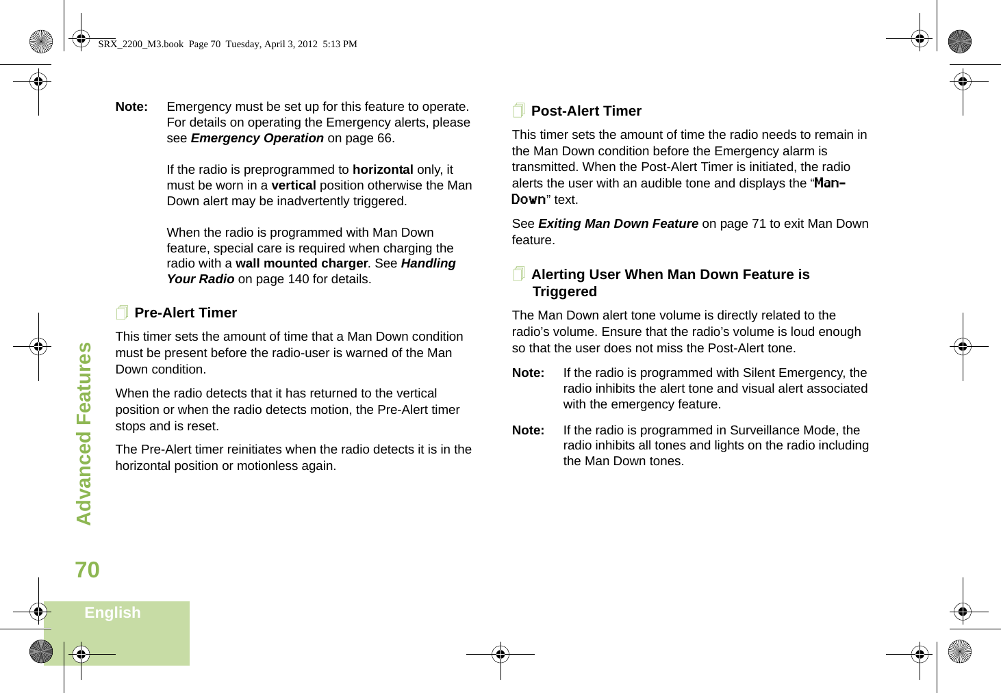 Advanced FeaturesEnglish70Note: Emergency must be set up for this feature to operate. For details on operating the Emergency alerts, please see Emergency Operation on page 66.If the radio is preprogrammed to horizontal only, it must be worn in a vertical position otherwise the Man Down alert may be inadvertently triggered. When the radio is programmed with Man Down feature, special care is required when charging the radio with a wall mounted charger. See Handling Your Radio on page 140 for details.Pre-Alert TimerThis timer sets the amount of time that a Man Down condition must be present before the radio-user is warned of the Man Down condition. When the radio detects that it has returned to the vertical position or when the radio detects motion, the Pre-Alert timer stops and is reset. The Pre-Alert timer reinitiates when the radio detects it is in the horizontal position or motionless again.Post-Alert TimerThis timer sets the amount of time the radio needs to remain in the Man Down condition before the Emergency alarm is transmitted. When the Post-Alert Timer is initiated, the radio alerts the user with an audible tone and displays the “Man-Down” text. See Exiting Man Down Feature on page 71 to exit Man Down feature.Alerting User When Man Down Feature is TriggeredThe Man Down alert tone volume is directly related to the radio’s volume. Ensure that the radio’s volume is loud enough so that the user does not miss the Post-Alert tone. Note: If the radio is programmed with Silent Emergency, the radio inhibits the alert tone and visual alert associated with the emergency feature.Note: If the radio is programmed in Surveillance Mode, the radio inhibits all tones and lights on the radio including the Man Down tones.SRX_2200_M3.book  Page 70  Tuesday, April 3, 2012  5:13 PM