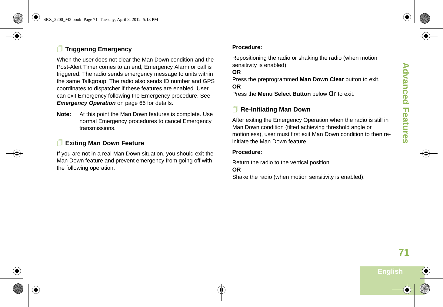 Advanced FeaturesEnglish71Triggering EmergencyWhen the user does not clear the Man Down condition and the Post-Alert Timer comes to an end, Emergency Alarm or call is triggered. The radio sends emergency message to units within the same Talkgroup. The radio also sends ID number and GPS coordinates to dispatcher if these features are enabled. User can exit Emergency following the Emergency procedure. See Emergency Operation on page 66 for details.Note: At this point the Man Down features is complete. Use normal Emergency procedures to cancel Emergency transmissions.Exiting Man Down FeatureIf you are not in a real Man Down situation, you should exit the Man Down feature and prevent emergency from going off with the following operation.Procedure:Repositioning the radio or shaking the radio (when motion sensitivity is enabled).ORPress the preprogrammed Man Down Clear button to exit.ORPress the Menu Select Button below Clr to exit.Re-Initiating Man DownAfter exiting the Emergency Operation when the radio is still in Man Down condition (tilted achieving threshold angle or motionless), user must first exit Man Down condition to then re-initiate the Man Down feature. Procedure:Return the radio to the vertical positionORShake the radio (when motion sensitivity is enabled).SRX_2200_M3.book  Page 71  Tuesday, April 3, 2012  5:13 PM