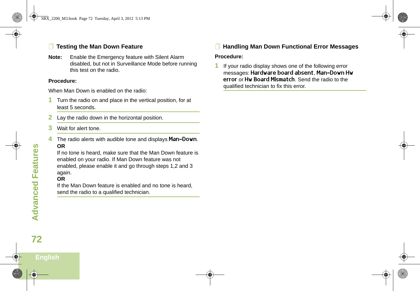 Advanced FeaturesEnglish72Testing the Man Down FeatureNote: Enable the Emergency feature with Silent Alarm disabled, but not in Surveillance Mode before running this test on the radio.Procedure:When Man Down is enabled on the radio:1Turn the radio on and place in the vertical position, for at least 5 seconds.2Lay the radio down in the horizontal position. 3Wait for alert tone.4The radio alerts with audible tone and displays Man-Down.ORIf no tone is heard, make sure that the Man Down feature is enabled on your radio. If Man Down feature was not enabled, please enable it and go through steps 1,2 and 3 again.ORIf the Man Down feature is enabled and no tone is heard, send the radio to a qualified technician.Handling Man Down Functional Error MessagesProcedure:1If your radio display shows one of the following error messages: Hardware board absent, Man-Down Hw error or Hw Board Mismatch. Send the radio to the qualified technician to fix this error. SRX_2200_M3.book  Page 72  Tuesday, April 3, 2012  5:13 PM