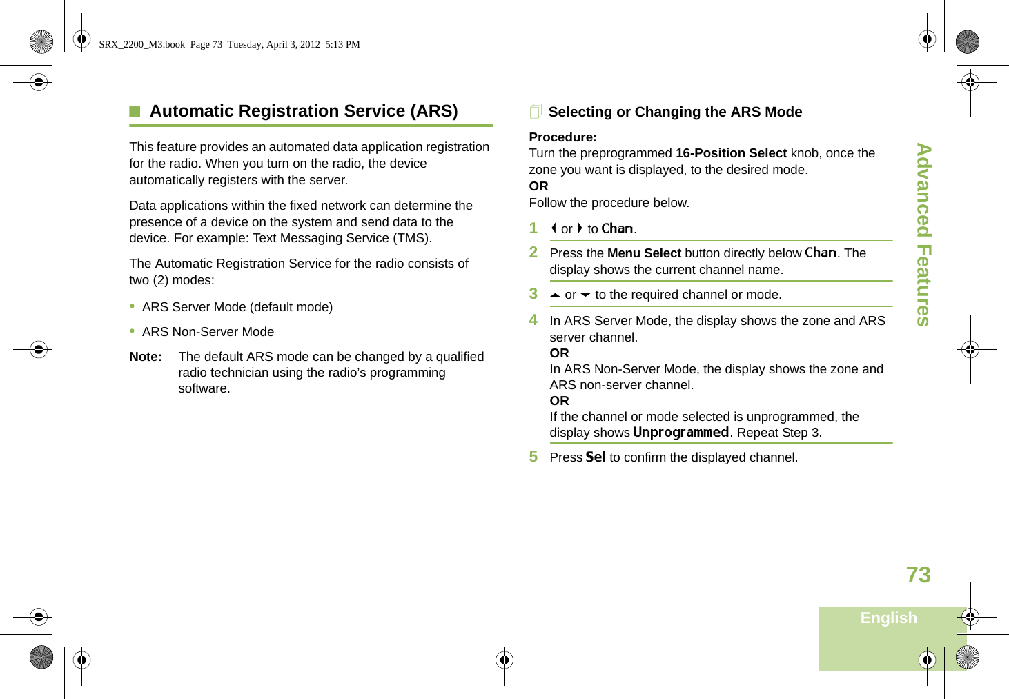 Advanced FeaturesEnglish73Automatic Registration Service (ARS)This feature provides an automated data application registration for the radio. When you turn on the radio, the device automatically registers with the server. Data applications within the fixed network can determine the presence of a device on the system and send data to the device. For example: Text Messaging Service (TMS).The Automatic Registration Service for the radio consists of two (2) modes: •ARS Server Mode (default mode)•ARS Non-Server ModeNote: The default ARS mode can be changed by a qualified radio technician using the radio’s programming software.Selecting or Changing the ARS ModeProcedure:Turn the preprogrammed 16-Position Select knob, once the zone you want is displayed, to the desired mode.ORFollow the procedure below.1&lt; or &gt; to Chan.2Press the Menu Select button directly below Chan. The display shows the current channel name.3U or D to the required channel or mode.4In ARS Server Mode, the display shows the zone and ARS server channel.ORIn ARS Non-Server Mode, the display shows the zone and ARS non-server channel.ORIf the channel or mode selected is unprogrammed, the display shows Unprogrammed. Repeat Step 3.5Press Sel to confirm the displayed channel.Advanced  SRX_2200_M3.book  Page 73  Tuesday, April 3, 2012  5:13 PM