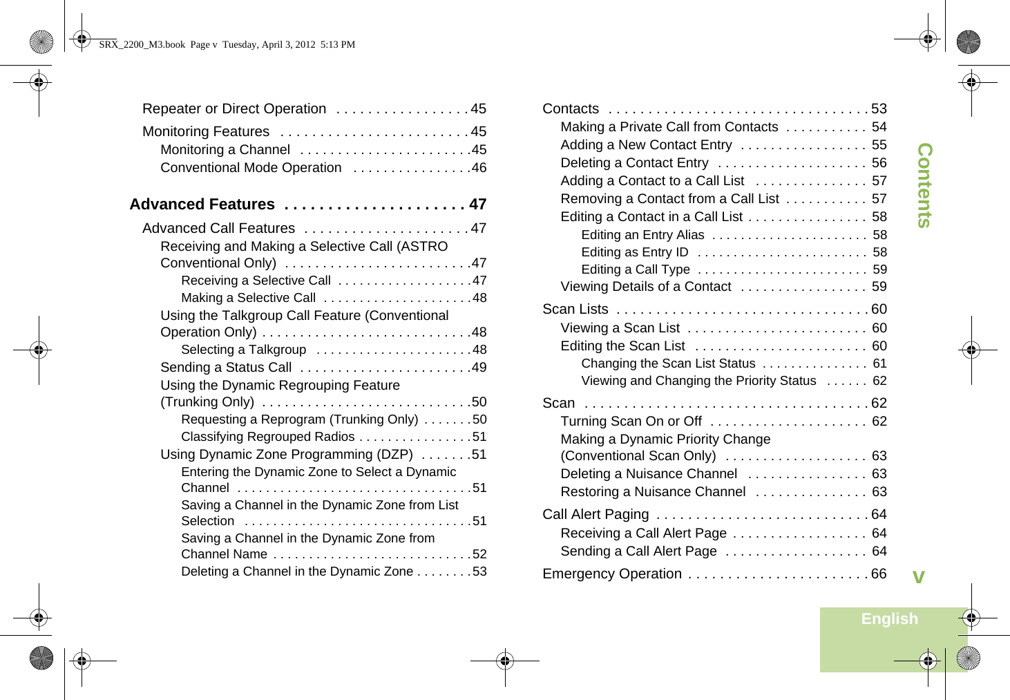 ContentsEnglishvRepeater or Direct Operation  . . . . . . . . . . . . . . . . . 45Monitoring Features   . . . . . . . . . . . . . . . . . . . . . . . . 45Monitoring a Channel   . . . . . . . . . . . . . . . . . . . . . . .45Conventional Mode Operation   . . . . . . . . . . . . . . . .46Advanced Features  . . . . . . . . . . . . . . . . . . . . . 47Advanced Call Features  . . . . . . . . . . . . . . . . . . . . . 47Receiving and Making a Selective Call (ASTRO Conventional Only)  . . . . . . . . . . . . . . . . . . . . . . . . .47Receiving a Selective Call  . . . . . . . . . . . . . . . . . . .47Making a Selective Call  . . . . . . . . . . . . . . . . . . . . .48Using the Talkgroup Call Feature (Conventional Operation Only) . . . . . . . . . . . . . . . . . . . . . . . . . . . .48Selecting a Talkgroup   . . . . . . . . . . . . . . . . . . . . . .48Sending a Status Call  . . . . . . . . . . . . . . . . . . . . . . .49Using the Dynamic Regrouping Feature (Trunking Only)  . . . . . . . . . . . . . . . . . . . . . . . . . . . .50Requesting a Reprogram (Trunking Only)  . . . . . . .50Classifying Regrouped Radios . . . . . . . . . . . . . . . .51Using Dynamic Zone Programming (DZP)  . . . . . . .51Entering the Dynamic Zone to Select a Dynamic Channel  . . . . . . . . . . . . . . . . . . . . . . . . . . . . . . . . .51Saving a Channel in the Dynamic Zone from List Selection   . . . . . . . . . . . . . . . . . . . . . . . . . . . . . . . .51Saving a Channel in the Dynamic Zone from Channel Name  . . . . . . . . . . . . . . . . . . . . . . . . . . . .52Deleting a Channel in the Dynamic Zone . . . . . . . .53Contacts  . . . . . . . . . . . . . . . . . . . . . . . . . . . . . . . . . 53Making a Private Call from Contacts  . . . . . . . . . . .  54Adding a New Contact Entry  . . . . . . . . . . . . . . . . .  55Deleting a Contact Entry  . . . . . . . . . . . . . . . . . . . .  56Adding a Contact to a Call List   . . . . . . . . . . . . . . .  57Removing a Contact from a Call List  . . . . . . . . . . .  57Editing a Contact in a Call List . . . . . . . . . . . . . . . .  58Editing an Entry Alias  . . . . . . . . . . . . . . . . . . . . . .  58Editing as Entry ID  . . . . . . . . . . . . . . . . . . . . . . . .  58Editing a Call Type  . . . . . . . . . . . . . . . . . . . . . . . .  59Viewing Details of a Contact  . . . . . . . . . . . . . . . . .  59Scan Lists  . . . . . . . . . . . . . . . . . . . . . . . . . . . . . . . . 60Viewing a Scan List  . . . . . . . . . . . . . . . . . . . . . . . .  60Editing the Scan List   . . . . . . . . . . . . . . . . . . . . . . .  60Changing the Scan List Status  . . . . . . . . . . . . . . .  61Viewing and Changing the Priority Status   . . . . . .  62Scan  . . . . . . . . . . . . . . . . . . . . . . . . . . . . . . . . . . . . 62Turning Scan On or Off  . . . . . . . . . . . . . . . . . . . . .  62Making a Dynamic Priority Change (Conventional Scan Only)  . . . . . . . . . . . . . . . . . . .  63Deleting a Nuisance Channel   . . . . . . . . . . . . . . . .  63Restoring a Nuisance Channel   . . . . . . . . . . . . . . .  63Call Alert Paging  . . . . . . . . . . . . . . . . . . . . . . . . . . . 64Receiving a Call Alert Page  . . . . . . . . . . . . . . . . . .  64Sending a Call Alert Page  . . . . . . . . . . . . . . . . . . .  64Emergency Operation . . . . . . . . . . . . . . . . . . . . . . . 66SRX_2200_M3.book  Page v  Tuesday, April 3, 2012  5:13 PM