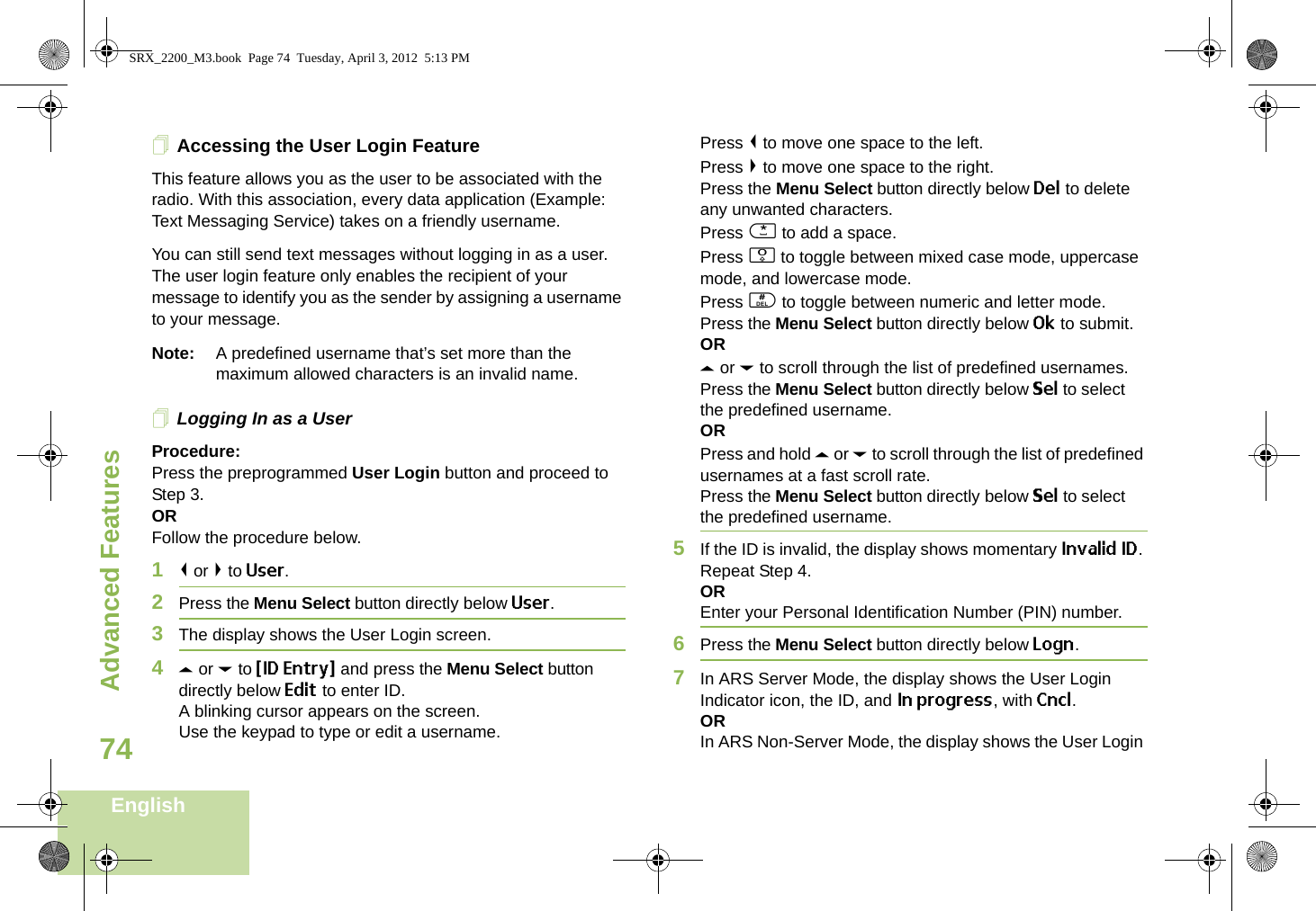 Advanced FeaturesEnglish74Accessing the User Login FeatureThis feature allows you as the user to be associated with the radio. With this association, every data application (Example: Text Messaging Service) takes on a friendly username.You can still send text messages without logging in as a user. The user login feature only enables the recipient of your message to identify you as the sender by assigning a username to your message.Note: A predefined username that’s set more than the maximum allowed characters is an invalid name.Logging In as a UserProcedure:Press the preprogrammed User Login button and proceed to Step 3.ORFollow the procedure below.1&lt; or &gt; to User.2Press the Menu Select button directly below User. 3The display shows the User Login screen.4U or D to {ID Entry} and press the Menu Select button directly below Edit to enter ID.A blinking cursor appears on the screen.Use the keypad to type or edit a username.Press &lt; to move one space to the left. Press &gt; to move one space to the right.Press the Menu Select button directly below Del to delete any unwanted characters.Press * to add a space.Press 0 to toggle between mixed case mode, uppercase mode, and lowercase mode.Press # to toggle between numeric and letter mode.Press the Menu Select button directly below Ok to submit.ORU or D to scroll through the list of predefined usernames.Press the Menu Select button directly below Sel to select the predefined username.ORPress and hold U or D to scroll through the list of predefined usernames at a fast scroll rate.Press the Menu Select button directly below Sel to select the predefined username.5If the ID is invalid, the display shows momentary Invalid ID. Repeat Step 4.OREnter your Personal Identification Number (PIN) number. 6Press the Menu Select button directly below Logn.7In ARS Server Mode, the display shows the User Login Indicator icon, the ID, and In progress, with Cncl.ORIn ARS Non-Server Mode, the display shows the User Login SRX_2200_M3.book  Page 74  Tuesday, April 3, 2012  5:13 PM