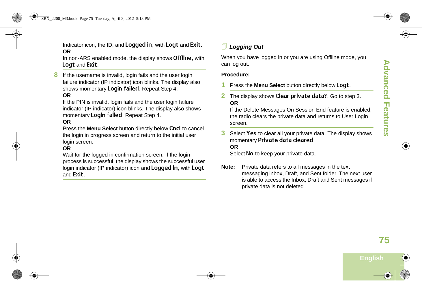 Advanced FeaturesEnglish75Indicator icon, the ID, and Logged in, with Logt and Exit.ORIn non-ARS enabled mode, the display shows Offline, with Logt and Exit.8If the username is invalid, login fails and the user login failure indicator (IP indicator) icon blinks. The display also shows momentary Login failed. Repeat Step 4.ORIf the PIN is invalid, login fails and the user login failure indicator (IP indicator) icon blinks. The display also shows momentary Login failed. Repeat Step 4.ORPress the Menu Select button directly below Cncl to cancel the login in progress screen and return to the initial user login screen.ORWait for the logged in confirmation screen. If the login process is successful, the display shows the successful user login indicator (IP indicator) icon and Logged in, with Logt and Exit.Logging OutWhen you have logged in or you are using Offline mode, you can log out.Procedure:1Press the Menu Select button directly below Logt.2The display shows Clear private data?. Go to step 3.ORIf the Delete Messages On Session End feature is enabled, the radio clears the private data and returns to User Login screen.3Select Yes to clear all your private data. The display shows momentary Private data cleared.ORSelect No to keep your private data.Note: Private data refers to all messages in the text messaging inbox, Draft, and Sent folder. The next user is able to access the Inbox, Draft and Sent messages if private data is not deleted.SRX_2200_M3.book  Page 75  Tuesday, April 3, 2012  5:13 PM