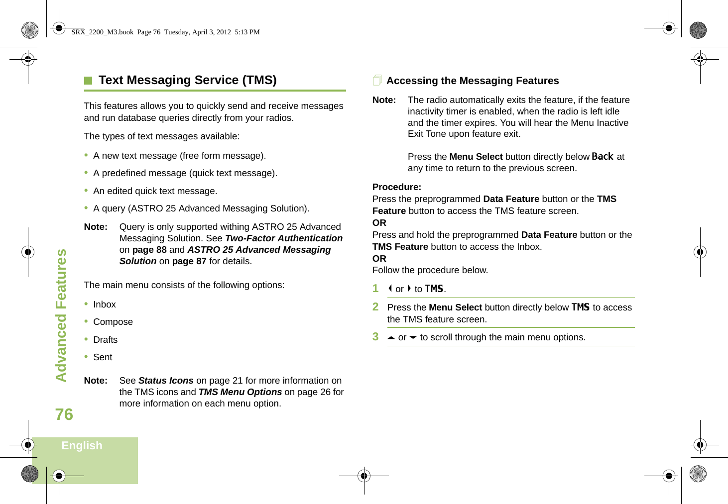 Advanced FeaturesEnglish76Text Messaging Service (TMS)This features allows you to quickly send and receive messages and run database queries directly from your radios.The types of text messages available:•A new text message (free form message).•A predefined message (quick text message).•An edited quick text message.•A query (ASTRO 25 Advanced Messaging Solution).Note: Query is only supported withing ASTRO 25 Advanced Messaging Solution. See Two-Factor Authentication on page 88 and ASTRO 25 Advanced Messaging Solution on page 87 for details.The main menu consists of the following options:•Inbox•Compose•Drafts•SentNote: See Status Icons on page 21 for more information on the TMS icons and TMS Menu Options on page 26 for more information on each menu option.Accessing the Messaging FeaturesNote: The radio automatically exits the feature, if the feature inactivity timer is enabled, when the radio is left idle and the timer expires. You will hear the Menu Inactive Exit Tone upon feature exit.Press the Menu Select button directly below Back at any time to return to the previous screen.Procedure:Press the preprogrammed Data Feature button or the TMS Feature button to access the TMS feature screen.ORPress and hold the preprogrammed Data Feature button or the TMS Feature button to access the Inbox.ORFollow the procedure below.1&lt; or &gt; to TMS.2Press the Menu Select button directly below TMS to access the TMS feature screen.3U or D to scroll through the main menu options.SRX_2200_M3.book  Page 76  Tuesday, April 3, 2012  5:13 PM