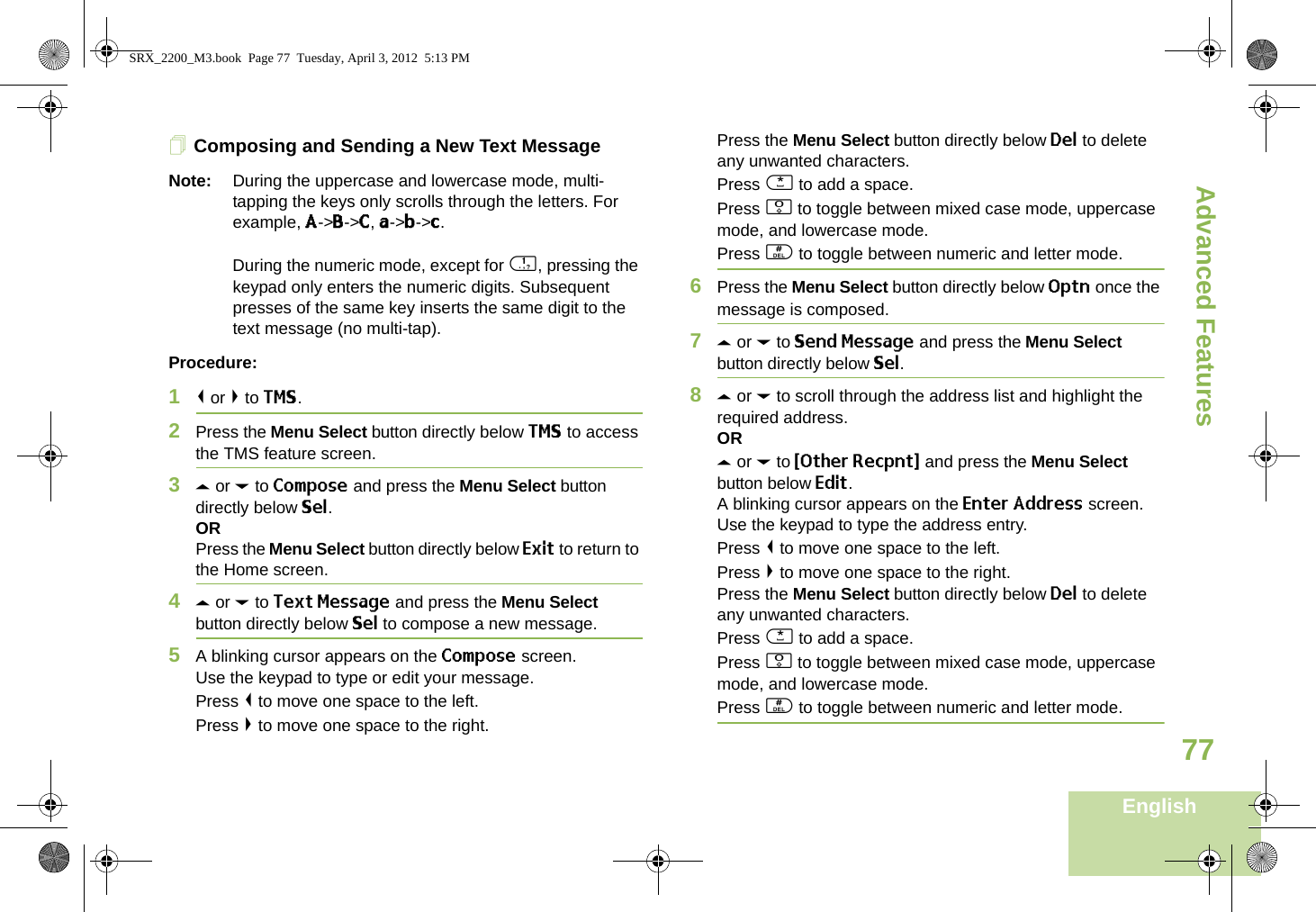 Advanced FeaturesEnglish77Composing and Sending a New Text MessageNote: During the uppercase and lowercase mode, multi-tapping the keys only scrolls through the letters. For example, A-&gt;B-&gt;C, a-&gt;b-&gt;c.During the numeric mode, except for 1, pressing the keypad only enters the numeric digits. Subsequent presses of the same key inserts the same digit to the text message (no multi-tap).Procedure:1&lt; or &gt; to TMS.2Press the Menu Select button directly below TMS to access the TMS feature screen.3U or D to Compose and press the Menu Select button directly below Sel.ORPress the Menu Select button directly below Exit to return to the Home screen.4U or D to Text Message and press the Menu Select button directly below Sel to compose a new message.5A blinking cursor appears on the Compose screen.Use the keypad to type or edit your message.Press &lt; to move one space to the left. Press &gt; to move one space to the right.Press the Menu Select button directly below Del to delete any unwanted characters.Press * to add a space.Press 0 to toggle between mixed case mode, uppercase mode, and lowercase mode.Press # to toggle between numeric and letter mode.6Press the Menu Select button directly below Optn once the message is composed.7U or D to Send Message and press the Menu Select button directly below Sel.8U or D to scroll through the address list and highlight the required address.ORU or D to {Other Recpnt} and press the Menu Select button below Edit.A blinking cursor appears on the Enter Address screen.Use the keypad to type the address entry.Press &lt; to move one space to the left. Press &gt; to move one space to the right.Press the Menu Select button directly below Del to delete any unwanted characters.Press * to add a space.Press 0 to toggle between mixed case mode, uppercase mode, and lowercase mode.Press # to toggle between numeric and letter mode.SRX_2200_M3.book  Page 77  Tuesday, April 3, 2012  5:13 PM