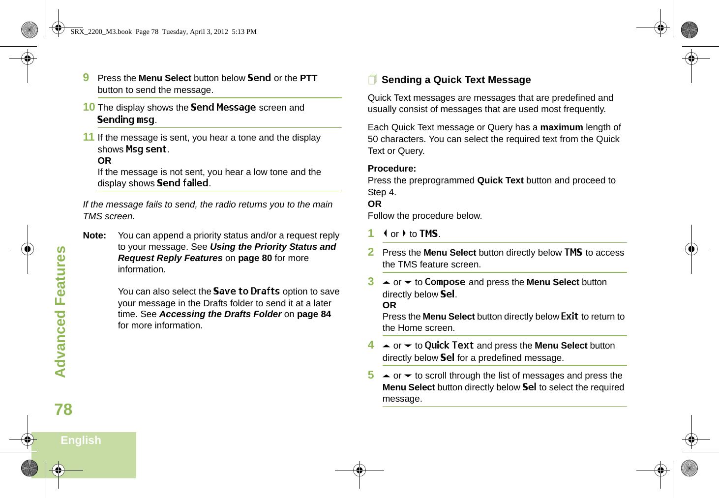 Advanced FeaturesEnglish789Press the Menu Select button below Send or the PTT button to send the message.10 The display shows the Send Message screen and Sending msg.11 If the message is sent, you hear a tone and the display shows Msg sent.ORIf the message is not sent, you hear a low tone and the display shows Send failed.If the message fails to send, the radio returns you to the main TMS screen.Note: You can append a priority status and/or a request reply to your message. See Using the Priority Status and Request Reply Features on page 80 for more information.You can also select the Save to Drafts option to save your message in the Drafts folder to send it at a later time. See Accessing the Drafts Folder on page 84 for more information.Sending a Quick Text MessageQuick Text messages are messages that are predefined and usually consist of messages that are used most frequently.Each Quick Text message or Query has a maximum length of 50 characters. You can select the required text from the Quick Text or Query. Procedure:Press the preprogrammed Quick Text button and proceed to Step 4.ORFollow the procedure below.1&lt; or &gt; to TMS.2Press the Menu Select button directly below TMS to access the TMS feature screen.3U or D to Compose and press the Menu Select button directly below Sel.ORPress the Menu Select button directly below Exit to return to the Home screen.4U or D to Quick Text and press the Menu Select button directly below Sel for a predefined message.5U or D to scroll through the list of messages and press the Menu Select button directly below Sel to select the required message.SRX_2200_M3.book  Page 78  Tuesday, April 3, 2012  5:13 PM