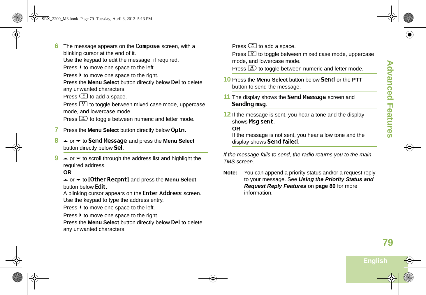 Advanced FeaturesEnglish796The message appears on the Compose screen, with a blinking cursor at the end of it.Use the keypad to edit the message, if required.Press &lt; to move one space to the left. Press &gt; to move one space to the right.Press the Menu Select button directly below Del to delete any unwanted characters.Press * to add a space.Press 0 to toggle between mixed case mode, uppercase mode, and lowercase mode.Press # to toggle between numeric and letter mode.7Press the Menu Select button directly below Optn.8U or D to Send Message and press the Menu Select button directly below Sel.9U or D to scroll through the address list and highlight the required address.ORU or D to {Other Recpnt} and press the Menu Select button below Edit.A blinking cursor appears on the Enter Address screen.Use the keypad to type the address entry.Press &lt; to move one space to the left. Press &gt; to move one space to the right.Press the Menu Select button directly below Del to delete any unwanted characters.Press * to add a space.Press 0 to toggle between mixed case mode, uppercase mode, and lowercase mode.Press # to toggle between numeric and letter mode.10 Press the Menu Select button below Send or the PTT button to send the message.11 The display shows the Send Message screen and Sending msg.12 If the message is sent, you hear a tone and the display shows Msg sent.ORIf the message is not sent, you hear a low tone and the display shows Send failed.If the message fails to send, the radio returns you to the main TMS screen.Note: You can append a priority status and/or a request reply to your message. See Using the Priority Status and Request Reply Features on page 80 for more information.SRX_2200_M3.book  Page 79  Tuesday, April 3, 2012  5:13 PM