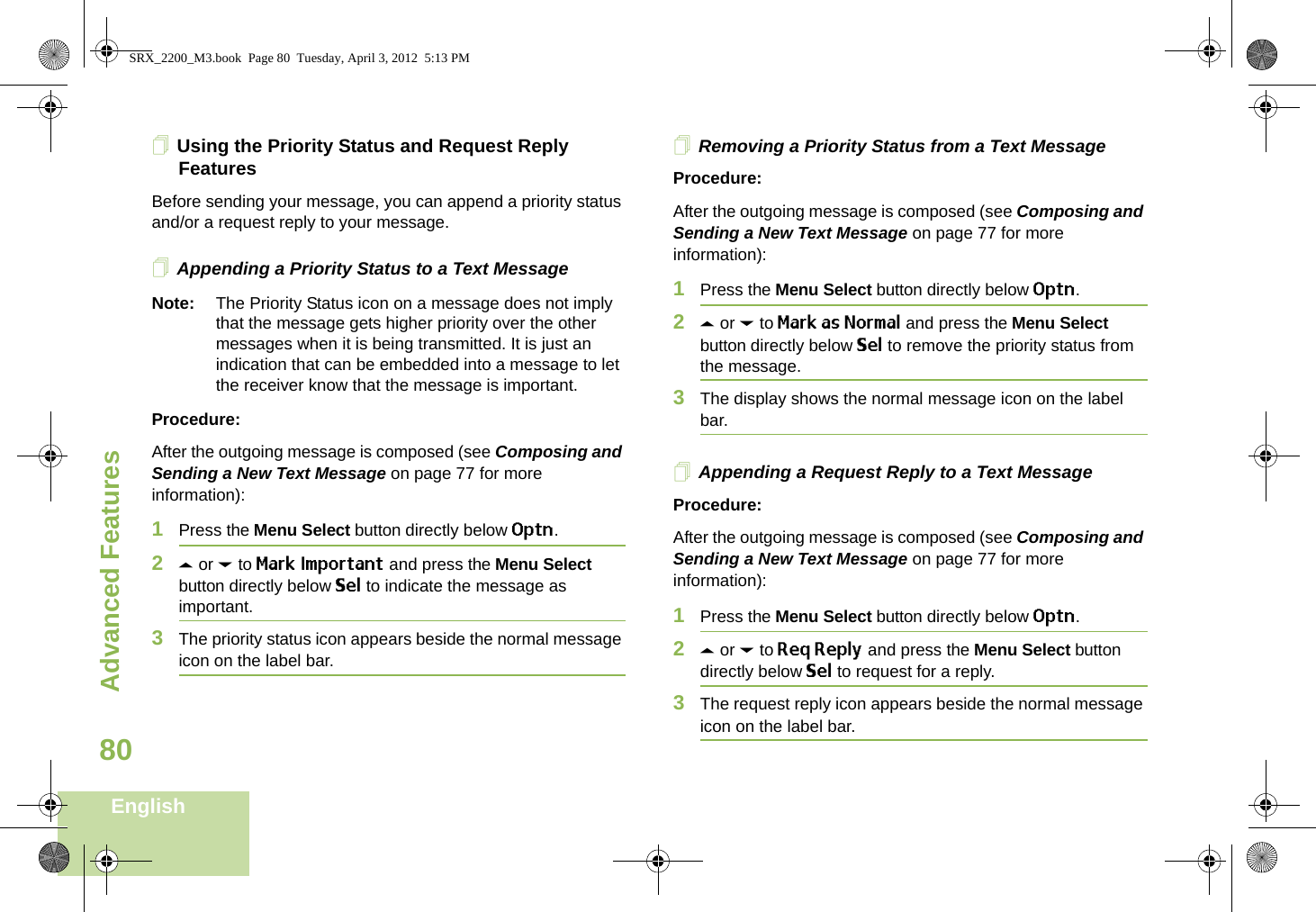 Advanced FeaturesEnglish80Using the Priority Status and Request Reply FeaturesBefore sending your message, you can append a priority status and/or a request reply to your message.Appending a Priority Status to a Text MessageNote: The Priority Status icon on a message does not imply that the message gets higher priority over the other messages when it is being transmitted. It is just an indication that can be embedded into a message to let the receiver know that the message is important.Procedure:After the outgoing message is composed (see Composing and Sending a New Text Message on page 77 for more information):1Press the Menu Select button directly below Optn.2U or D to Mark Important and press the Menu Select button directly below Sel to indicate the message as important.3The priority status icon appears beside the normal message icon on the label bar.Removing a Priority Status from a Text MessageProcedure:After the outgoing message is composed (see Composing and Sending a New Text Message on page 77 for more information):1Press the Menu Select button directly below Optn.2U or D to Mark as Normal and press the Menu Select button directly below Sel to remove the priority status from the message.3The display shows the normal message icon on the label bar.Appending a Request Reply to a Text MessageProcedure:After the outgoing message is composed (see Composing and Sending a New Text Message on page 77 for more information):1Press the Menu Select button directly below Optn.2U or D to Req Reply and press the Menu Select button directly below Sel to request for a reply.3The request reply icon appears beside the normal message icon on the label bar.SRX_2200_M3.book  Page 80  Tuesday, April 3, 2012  5:13 PM