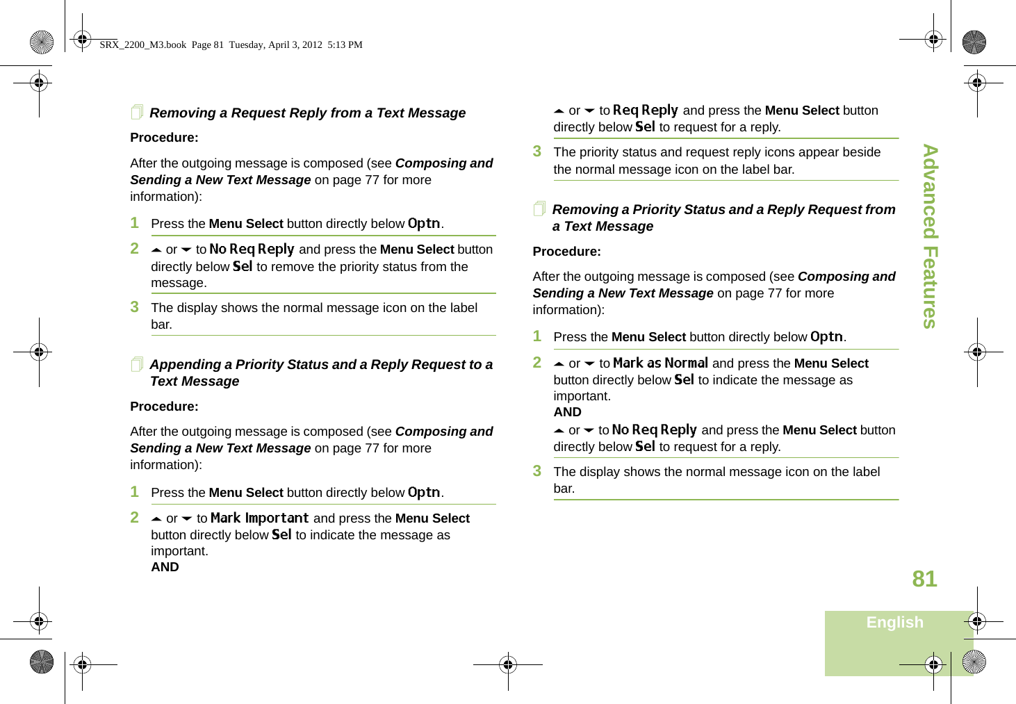 Advanced FeaturesEnglish81Removing a Request Reply from a Text MessageProcedure:After the outgoing message is composed (see Composing and Sending a New Text Message on page 77 for more information):1Press the Menu Select button directly below Optn.2U or D to No Req Reply and press the Menu Select button directly below Sel to remove the priority status from the message.3The display shows the normal message icon on the label bar.Appending a Priority Status and a Reply Request to a Text MessageProcedure:After the outgoing message is composed (see Composing and Sending a New Text Message on page 77 for more information):1Press the Menu Select button directly below Optn.2U or D to Mark Important and press the Menu Select button directly below Sel to indicate the message as important.ANDU or D to Req Reply and press the Menu Select button directly below Sel to request for a reply.3The priority status and request reply icons appear beside the normal message icon on the label bar.Removing a Priority Status and a Reply Request from a Text MessageProcedure:After the outgoing message is composed (see Composing and Sending a New Text Message on page 77 for more information):1Press the Menu Select button directly below Optn.2U or D to Mark as Normal and press the Menu Select button directly below Sel to indicate the message as important.ANDU or D to No Req Reply and press the Menu Select button directly below Sel to request for a reply.3The display shows the normal message icon on the label bar.SRX_2200_M3.book  Page 81  Tuesday, April 3, 2012  5:13 PM